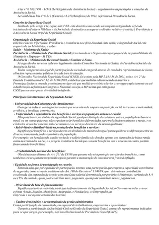 A lei n° 8.782/1993 – LOAS (Lei Orgânica da Assistência Social) – regulamentou asprestações e atuações da
Assistência Social.
Ler tambémas leis n° 8.212 (Custeio) e 8.213(Benefícios) de 1991, referentesà Previdência Social.
Conceito de Seguridade Social
Instituído pelo artigo 194, caput, da CF/88:está descrito como sendo umconjunto integrado de ações de
iniciativa dosPoderesPúblicose da Sociedade,destinadas a asseguraros direitosrelativosà saúde, à Previdência e
à Assistência Social (tripé da Seguridade Social).
Organização da Seguridade Social
Está baseada no tripé Saúde, Previdência e Assistência na esfera Estadual (latu sensu) a Seguridade Social está
organizada emMinistérios, a saber:
Saúde – Ministério da Saúde
Previdência – Ministério da Previdência Social; (excetuando-se o Seguro-desemprego que é de responsabilidade do
Ministério e Emprego – M T E);
Assistência – Ministério do Desenvolvimento e Combate à Fome.
Já a gestão dos recursos cabe aos legalmente criadosConselhos Nacionais de Saúde, de Previdência Social e de
Assistência Social.
Todos compermissão legal de participação da sociedade emgeral através de entidades representativas de classe,
alémdos representantes públicos de cada área de atuação.
O Conselho Nacional de Seguridade Social (CNSS), foi extinto pela MP 2,143-36 de 2001, pois o Art. 2° da
Emenda Constitucional n° 32, de 11/09/2001, estabelece que medidas editadasemdata anterior à
Promulgação dessa emenda, continuamemvigor até que medida provisória ulterior as revogue explicitamente ou até
a deliberação definitiva do Congresso Nacional, ou seja,a MP acima que extinguiu o
CNSS passou a ter prazo de validade indefinido.
Princípios Constitucionais da Seguridade Social
- Universalidade da Cobertura e do Atendimento:
Abranger a todas as contingências sociaisque necessitemde amparo ou proteção social, tais como, a maternidade,
a velhice, a invalidez, a morte, etc;
- Uniformidade e equivalência dos benefícios e serviços às populaçõesurbanas e rurais:
Não pode haver,no âmbito da seguridade Social,qualquer distinção de cobertura entre a população urbana e a
rural, ou emoutras palavras, não se podemcriar benefíciosdiferenciados para trabalhadores urbanos e rurais,e os
existentes devemter o mesmo valoreconômico e os serviços devemser da mesma qualidade;
- Seletividade e distributividade na prestação dos benefícios e serviços:
Significa que benefícios e serviços devemser divididosde maneira desigual para equilibraras diferenças entre as
diversas camadas de poder econômico da população.
Por exemplo: os benefíciosde auxílio-reclusão e salário-família são devidos apenas aosseguradosde baixa-renda,
assimdeterminados na Lei, e a própria Assistência Social que concede benefícios sema necessária contra partida
financeira do beneficiário;
- Irredutibilidade do valor dos benefícios:
Obediência aos ditames do Art. 201 da CF/88 que garante não só a proteção ao valor dos benefícios, como
tambémo seu reajustamento periódico para garantir a manutenção de seu valor real frente à inflação;
- Equidade na forma de participação no custeio:
Entenda aqui que por equidade de participação, teremos uma participação que respeite a capacidade contributiva
do segurado, como exemplo,os ditamesdo Art. 198 do Decreto n° 3.048/99, que determina a contribuição
escalonada dos segurados de acordo comuma faixa salarial determinada por portariasMinisteriais,variando de 8,9
ou 11%. Resumindo,quempode contribuir mais, paga mais, quempode contribuir menos, paga menos.
- Diversidade da base de financiamento:
Significa que toda a sociedade participa do financiamento da Seguridade Social,o Governo emtodas assuas
esferas (União,Estados,Municípios, Autarquias,e Fundações), os Empregados,as
Empresas e até a fonte oriunda das loterias;
- Caráter democrático e descentralizado da gestão administrativa
Coma participação da comunidade, emespecial de trabalhadores,empresários e aposentados:
Garante a participação da Sociedade Civil na Gestão da Seguridade Social, atravésde representantes indicados
para ocupar cargos,porexemplo, no Conselho Nacional de Previdência Social (CNPS).
 