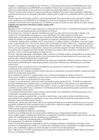Exemplo: o segurado foi contratado no dia 16 do mês, e receberia umsalário mensal de R$1000,00,nesse caso o
salário-de-contribuição será de R$500,00, pois trabalhou 15 dias do mês (contrato proporcional), mesmo sendo
inferior ao salário mínimo. Então pode haver umsalário-de-contribuição inferior ao salário- mínimo.
Como foi visto nas aulas anteriores, o menor aprendiz que trabalhe emdesacordo coma legislação é equiparado
para fins previdenciáriosao Segurado Empregado,contudo, pode ter salário-de-contribuição inferior a umsalário-
mínimo.
O menor aprendiz temhorário reduzido e está ali para aprender.Ele temumsalário menor. Exemplo: trabalha 4
horas e ganha para isso R$500,00, se ele trabalha de acordo coma legislação ele não contribui, agora se ele
trabalharemdesacordo coma legislação ele irá contribuir,mesmo recebendo umvalor inferiorao salário-mínimo.
Cuidado com expressõescomo nunca, jamais, sempre, todo!
Salário-Base:
Quando a Lei n.º 8.213/91 foi criada a regra para o cálculo do valor do salário- de-benefício usava apenas os últimos
36 salários-de-contribuição apuradosemummáximo de 48 meses.
Desta forma para evitarque o segurado contribuísse por toda sua vida combase emumsalário-mínimo e nas
vésperasde sua aposentadoria aumentasse assuas contribuições,foi criada a figura do salário-base.
Antigamente existia uma regra que falava que os benefíciosteriamrenda mensal inicial calculado combase na média
simples das últimas 36 contribuições. Para aposentar por tempo de contribuição tinha que ter 35 anos de
contribuição. Então poderia contribuir com32 anos normais, e os últimos 36 meses contribuiria como teto? Sendo
assim, se aposentaria como valor do teto.Para evitar esta situação foi criado o salário base: categoriaissalariais
que se deveria escalar a cada tempo e que obrigavama manter durante certo tempo a contribuição emumnível de
salário, para que depoisdesse tempo pudesse avançarpara a próxima categoria. Exemplo: Durante doisanos ficaria
na primeira classe e pagaria umsalário-mínimo. Passado esse período,poderia aumentar a contribuição nos
próximos 3 anos e assimsucessivamente até chegarao teto.
Exceção: segurado empregado o trabalhador avulso, como temcontribuição própria, então poderia de acordo coma
função receberdiferentes valores de salário.Caso estivessempróximos da aposentadoria (trêsanos antes), não
poderia sofreraumento desmotivado da remuneração.
O salário-base era umparâmetro de contribuição que exigia que o Segurado contribuísse comesse valor por um
determinado período de tempo e apenas apóspassado este período, aumentarsua contribuição para o próximo
salário- base.
Juntamente surgiu o conceito dasclassescontributivas,que separavamos salários-base e o tempo mínimo de
contribuição neste valorbase empatamares.
Assim, na classe 011, tínhamoso primeiro salário-base que era equivalente a umsalário-mínimo e tambémumtempo
mínimo de permanência nesta classe.
Sucessivamente na classe 02, o segundo salário-base e assimsucessivamente até chegar à classe 10.
Desta forma, obrigava-se o Segurado a percorrer todas asclassescontributivas até chegar a mais elevada para poder
contribuir como teto e ter umbenefício de valor elevado.
Contudo,coma alteração do conceito do salário-de-benefício apósa edição da Lei n.º 9.876/99,que aumentou o
período contributivo para englobar todas ascontribuições desde 07/94 até o mês anterior ao do requerimento do
benefício pretendido, o conceito de salário-base perdeu o sentido, pois agora não há mais como nemporque
contribuir comumsalário baixo e aumentar as contribuições próximo da aposentadoria porque o período de análise
das contribuições é muito extenso.
A Constituição Federal proibiu o salário-mínimo como indexador. Os contribuintes individuais passarama ter as
contribuições vinculadas às declaraçõesde renda.
Ainda assim, podemos considerar hoje o conceito de salário-base,como sendo o salário de referência para o
preenchimento dascompetências contributivas emque não existiremdadosdo Segurado cadastrados no CNIS
(Cadastro Nacional de Informações Sociais).
Desta forma, sabemos que não existemsalários-de-contribuição inferioresa umsalário-mínimo (exceto no caso do
aprendiz) e podemoster outrosparâmetros para o salário-base, como porexemplo, o valoranotado no registro da
CTPS e o valor do piso da categoria do trabalhador.
CNSI: guardardados do segurado.
Da proporcionalidade do salário-de-contribuição
O salário-de-contribuição pode serproporcional na medida emque o Segurado não trabalhe o mês inteiro.
Como exemplo simples e rápido para entendermos, umSegurado contratado ou dispensado no meio do mês, temcomo
salário-de-contribuição para este mês, metade de sua contribuição.
Neste caso, o salário-de-contribuição pode serINFERIOR a umsalário- mínimo.
Do reajustamento do salário-de-contribuição
Como a lei determina que para a apuração do salário-de-benefício utilizemos contribuiçõesreferentes a meses
anterioresao requerimento do benefício, os salários-de-contribuição devemser devidamente corrigidos/reajustados,
pois o valor contribuído a alguns anosatrásnão pode ser usado sema devida atualização.
O art. 29B, da Lei n.º 8.213/91, determinou que a correção deve se feita pela variação do INPC (Índice Nacional de
Preços ao Consumidor) do período.
 