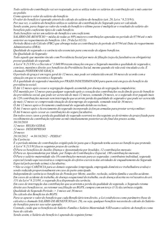 Todo salário-de-contribuição vai serreajustado,poisse utiliza todos os salários de contribuição até o mês anterior
ao pedido.
Como apuraro valor do salário-de-benefício
O valor do benefício é apurado atravésdo cálculo do salário-de-benefício (art. 29, Lei n.º 8.213/91).
Por sua vez, o salário-de-benefício utiliza os salários-de-contribuição do Segurado para ser calculado.
Sendo assim, para chegarao valorda renda do benefício o último passo é multiplicar o resultado do salário-de-
benefício pelo coeficiente típico de cada benefício.
Todo benefício vai ter umsalário-de-benefício e umcoeficiente.
SALÁRIO-DE-BENFÍCIO = média de todas as 80% maiorescontribuições apuradas no período de 07/94 até o mês
anterior ao requerimento do benefício. (Art. 29 da Lei 8213).
Período Básico de Cálculo (PBC) que abrange todas ascontribuições do período de 07/94 até Data do requerimento
Administrativo (DRA).
Qualidade de segurado e a carência são essenciais para concessão de alguns benefícios.
Da Qualidade de Segurado:
Todo aquele que mantémvínculo comPrevidência Social por meio de filiação (seja ela facultativa ou obrigatória)
possui qualidade de segurado.
A Lei nº 8.213/91 e o Decreto nº 3.048/99 trazemsituaçõesemque o Segurado mantéma qualidade de segurado e,
comisso, mantémo direito aos benefícios da Previdência Social, mesmo quando ele não está vinculado a ela.É
chamado PERÍODO DE GRAÇA.
O período de graça é emregra geral de 12 meses,mas pode ser enlastecido ematé 36 mesesde acordo coma
situação emque se encontra o Segurado.
Ö A qualidade de segurado é mantida porPRAZO INDETERMINADO para quemestá emgozo do benefício da
previdência social;
Ö Até 12 meses após cessara segregação daquele acometido por doença de segregação compulsória;
Ö É mantida por 12 meses para qualquer segurado após a cessação das contribuições ou do fimde gozo de benefício
da previdência social, que pode ser acrescido de mais 12 meses, somando 24 meses,se o segurado tiver pagado mais
de 120 contribuições mensais seminterrupção que acarrete perda da qualidade de segurado e que pode ser acrescida
de mais 12 meses se comprovada situação de desemprego do segurado, somando total de 36 meses;
Ö Até 12 meses após o livramento condicional do segurado detido ou recluso;
Ö Até 3 meses após o licenciamento do segurado incorporado àsforças armadas para prestar serviço militar;
Ö Até 6 meses após cessar as contribuiçõesdo seguro facultativo.
Em todos esses casos a perda da qualidade de segurado ocorrerá no dia seguinte ao do término do prazo fixado para
recolhimento da contribuição referente ao mês imediatamente posteriorao do final dos prazos acima.
30/10/2010
12 meses REGRA GERAL
12 meses DESEMPREGO
24 meses
29/10/2012 ⇒ 30/10/2012 – PERDA?
Da Carência:
É o período mínimo de contribuições exigido pela lei para que o Segurado tenha acesso ao benefício que pretende.
A Lei nº 8.213/91 fixa os seguintes prazos de carência:
Ö Para os benefíciosde Auxílio-Doença e Aposentadoria por Invalidez, 12 contribuições mensais;
Ö Para as Aposentadorias por Idade, por Tempo de Contribuição e Especial, 180 contribuiçõesmensais;
Ö Para o salário-maternidade são 10 contribuições mensais para as seguradas: contribuinte individual, segurada
especial (sendo aqui necessária a comprovação do efetivo exercício das atividades de enquadramento da Segurada
Especial pelo período acima) e facultativa;
• Não se exige CARÊNCIA para as demais seguradas (empregada, empregada doméstica e trabalhadora avulsa) e
sendo reduzido proporcionalmente emcaso de parto antecipado.
Independemde carência os benefícios de Pensão por Morte, auxílio- reclusão, salário-família e auxílio-acidente.
Em casos de acidente de trabalho, de doença ocupacional do trabalho, ou de doença descrita no rol taxativo do art.
151 da Lei nº 8.213/91,o segurado fica dispensado da carência.
Em caso de interrupção das contribuições que acarretema perda da qualidade de segurado, o Segurado retoma
direito aos benefíciosse, ao retomar sua filiação ao RGPS,cumpra comumterço (1/3) da carência exigida.
Qualidade de Segurado Período -> 3 meses até 36 meses
Do cálculo dos Benefícios do RGPS:
Para se apurar o valordo benefício que cada Beneficiário temdireito, a Lei estabeleceu como parâmetro (base de
cálculo) o chamado SALÁRIO-DE-BENEFÍCIO(art. 29),ou seja, qualquerbenefício necessita do cálculo do Salário-
de-benefício para ter seu valor apurado.
Contudo,cuide que osbenefíciosde Salário-Família e Salário-Maternidade NÃO usamo salário-de-benefício como
base de cálculo.
Sendo assim, o Salário-de-benefício é apurado da seguinte forma:
 