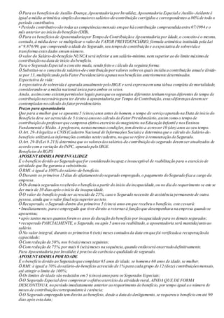 Ö Para os benefíciosde Auxílio-Doença,Aposentadoria porInvalidez,Aposentadoria Especial e Auxílio-Acidente é
igual a média aritmética simplesdosmaioressalários-de-contribuição corrigidos e correspondentes a 80% de todo o
período contributivo.
• Período contributivo são todas as competênciasmensais emque há contribuição compreendida entre 07/1994 e o
mês anterior ao início do benefício (DIB).
Ö Para os benefíciosde Aposentadoria por Tempo de Contribuição e Aposentadoria por Idade,o conceito é o mesmo,
contudo, à média deve- se multiplicar o valordo FATOR PREVIDENCIÁRIO,fórmula aritmética instituída pela Lei
nº 9.876/99, que compreende a idade do Segurado,seu tempo de contribuição e a expectativa de sobrevida e
transforma estesdados emumnúmero.
O valor do Salário-de-benefício NUNCA será inferior a umsalário-mínimo,nemsuperior ao do limite máximo de
contribuição na data de início do benefício.
Para o Segurado Especial o conceito muda, sendo feito o cálculo da seguinte forma:
Ö Substitui-se o conceito de salários-de-contribuição porvalores sobre os quais incidiu a contribuição anual e divide-
se por 13, multiplicando pelo FatorPrevidenciário apenasnosbenefícios anteriormente determinados.
Expectativa de vida:
A expectativa de sobrevida é apurada anualmente pelo IBGE e será expressa emuma tábua completa de mortalidade,
considerando-se a média nacional única para ambos os sexos.
Ainda, assimcomo existempermissões legais para que os segurados diferentes tenhamregras diferentesde tempo de
contribuição necessário para ter direito à aposentadoria por Tempo de Contribuição, essasdiferençasdevemser
contempladas no cálculo do fatorprevidenciário.
Prazos para aposentadoria
Que para a mulher que se aposenta 5 (cinco) anos antes do homem, o tempo de serviço apurado na Data de início do
Benefício deve ser acrescido de 5 (cinco) anosno cálculo do Fator Previdenciário,assimcomo o tempo de
contribuição do professorque comprova efetivo exercício do magistério na Educação Infantil e nosEnsinos
Fundamental e Médio.A professora, nestasmesmas condições,temdireito a acrescer10 (dez) anos ao seu tempo.
O Art. 29-A legaliza o CNIS (Cadastro Nacional de Informações Sociais) e determina que o cálculo do Salário-de-
benefício utilizará as informações contidas neste cadastro, no que se refere à remuneração do Segurado.
O Art. 29-B (Lei 8.213) determina que osvaloresdossalários-de-contribuição do segurado devemser atualizados de
acordo coma variação do INPC, apurado pelo IBGE.
Benefícios do RGPS
APOSENTADORIA POR INVALIDEZ
É o benefício devido ao Segurado que for considerado incapaz e insusceptível de reabilitação para o exercício de
atividade que lhe garanta a subsistência.
Ö RMI: é igual a 100% do salário-de-benefício.
Ö Durante os primeiros 15 dias de afastamento do segurado empregado, o pagamento do Segurado fica a cargo da
empresa.
Ö Os demais segurados receberão o benefício a partir do início da incapacidade,ou no dia do requerimento se este se
der mais de 30 dias apóso início da incapacidade.
Ö O valor do benefício pode ser acrescido de 25%, caso o Segurado necessite de assistência permanente de outra
pessoa, ainda que o valor final seja superiorao teto.
Ö Recuperado, o Segurado dentro dos primeiros 5 (cinco) anos emque recebeu o benefício, este cessará:
• Imediatamente, para o empregado que tiver direito a retornarà função que desempenhava na empresa quando se
aposentou;
• após tantos meses quantos foremos anos de duração do benefício por incapacidade para os demais segurados;
• recuperado PARCIALMENTE, o Segurado, ou após 5 anosou reabilitado,a aposentadoria será mantida junto ao
salário.
Ö No valor integral, durante os primeiros 6 (seis) meses contadosda data emque foi verificada a recuperação da
capacidade;
Ö Com redução de 50%, nos 6 (seis) meses seguintes;
Ö Com redução de 75%,por mais 6 (seis)meses na sequência,quando então será encerrado definitivamente.
Para Aposentadoria porInvalidez é preciso de carência e qualidade de segurado.
APOSENTADORIA POR IDADE
É o benefício devido ao Segurado que completar65 anos de idade, se homeme 60 anos de idade, se mulher.
Ö RMI: é igual a 70% do salário-de-benefício acrescido de 1% para cada grupo de 12 (doze) contribuiçõesmensais,
até atingir o limite de 100%;
Ö Os limites de idade são reduzidos em5 (cinco) anospara osSegurados Especiais;
Ö O Segurado Especial deve comprovar o efetivo exercício da atividade rural, AINDA QUE DE FORMA
DESCONTÍNUA, no período imediatamente anterior ao requerimento do benefício, por tempo igual ao número de
meses de contribuição correspondente à carência;
Ö O Segurado empregado temdireito ao benefício, desde a data do desligamento,se requereu o benefício ematé 90
dias após esta data;
 