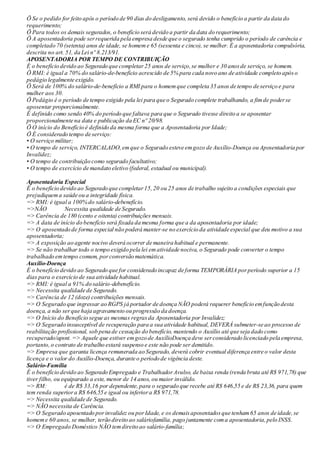 Ö Se o pedido for feito após o período de 90 dias do desligamento, será devido o benefício a partir da data do
requerimento;
Ö Para todos os demais segurados, o benefício será devido a partir da data do requerimento;
Ö A aposentadoria pode serrequerida pela empresa desde que o segurado tenha cumprido o período de carência e
completado 70 (setenta) anos de idade, se homeme 65 (sessenta e cinco), se mulher. É a aposentadoria compulsória,
descrita no art. 51, da Lei nº 8.213/91.
APOSENTADORIA POR TEMPO DE CONTRIBUIÇÃO
É o benefício devido ao Segurado que completar25 anos de serviço,se mulher e 30 anosde serviço, se homem.
Ö RMI: é igual a 70% do salário-de-benefício acrescido de 5% para cada novo ano de atividade completo apóso
pedágio legalmente exigido.
Ö Será de 100% do salário-de-benefício a RMI para o homemque completa 35 anos de tempo de serviço e para
mulher aos 30.
Ö Pedágio é o período de tempo exigido pela lei para que o Segurado complete trabalhando, a fimde poderse
aposentar proporcionalmente.
É definido como sendo 40% do período que faltava para que o Segurado tivesse direito a se aposentar
proporcionalmente na data e publicação da EC nº 20/98.
Ö O início do Benefício é definido da mesma forma que a Aposentadoria por Idade;
Ö É considerado tempo de serviço:
• O serviço militar;
• O tempo de serviço, INTERCALADO,emque o Segurado esteve emgozo de Auxílio-Doença ou Aposentadoria por
Invalidez;
• O tempo de contribuição como segurado facultativo;
• O tempo de exercício de mandato eletivo (federal, estadual ou municipal).
Aposentadoria Especial
É o benefício devido ao Segurado que completar15,20 ou 25 anos de trabalho sujeito a condições especiais que
prejudiquema saúde ou a integridade física.
=> RMI: é igual a 100% do salário-debenefício.
=>NÃO Necessita qualidade de Segurado.
=> Carência de 180 (cento e oitenta) contribuições mensais.
=> A data de início do benefício será fixada da mesma forma que a da aposentadoria por idade;
=> O aposentado de forma especial não poderá manter-se no exercício da atividade especial que deu motivo a sua
aposentadoria;
=> A exposição ao agente nocivo deverá ocorrer de maneira habitual e permanente.
=> Se não trabalhar todo o tempo exigido pela lei ematividade nociva, o Segurado pode converter o tempo
trabalhado emtempo comum, porconversão matemática.
Auxílio-Doença
É o benefício devido ao Segurado que for considerado incapaz de forma TEMPORÁRIA porperíodo superior a 15
dias para o exercício de sua atividade habitual.
=> RMI: é igual a 91% do salário-debenefício.
=> Necessita qualidade de Segurado.
=> Carência de 12 (doze) contribuições mensais.
=> O Segurado que ingressar ao RGPS já portador de doença NÃO poderá requerer benefício emfunção desta
doença, a não serque haja agravamento ou progressão da doença.
=> O Início do Benefício segue as mesmas regrasda Aposentadoria por Invalidez;
=> O Segurado insusceptível de recuperação para a sua atividade habitual, DEVERÁ submeter-se ao processo de
reabilitação profissional, sob pena de cessação do benefício, mantendo o Auxílio até que seja dado como
recuperado/apsnt. => Aquele que estiver emgozo de AuxílioDoença deve serconsiderado licenciado pela empresa,
portanto,o contrato de trabalho estará suspenso e este não pode ser demitido.
=> Empresa que garanta licença remunerada ao Segurado, deverá cobrir eventual diferença entre o valor desta
licença e o valor do Auxílio-Doença, durante o período de vigência deste.
Salário-Família
É o benefício devido ao Segurado Empregado e TrabalhadorAvulso, de baixa renda (renda bruta até R$ 971,78) que
tiver filho, ou equiparado a este, menor de 14 anos, ou maior inválido.
=> RM: é de R$ 33,16 por dependente,para o segurado que recebe até R$ 646,55 e de R$ 23,36, para quem
tem renda superiora R$ 646,55 e igual ou inferiora R$ 971,78.
=> Necessita qualidade de Segurado.
=> NÃO necessita de Carência.
=> O Segurado aposentado porinvalidez ou porIdade, e os demaisaposentadosque tenham65 anos de idade,se
homeme 60 anos, se mulher, terão direito ao saláriofamília, pago juntamente coma aposentadoria,pelo INSS.
=> O Empregado Doméstico NÃO temdireito ao salário-família;
 