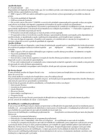 Auxílio-Reclusão
É o benefíciodevido aos
Dependentes do Segurado de baixa renda,que for recolhido à prisão, semremuneração e que não estiver emgozo de
auxílio-doença, aposentadoria ou abono.
=> RMI: é igual a 100% do salário-debenefício a que teria direito se fosse aposentado por invalidez na data da
prisão.
=> Necessita qualidade de Segurado.
=> NÃO necessita de Carência.
=> De acordo comao Decreto nº 3.048/99, o exercício de atividade remunerada pelo segurado recluso emregime
semi-aberto ou fechado,não impede o pagamento do benefício de auxílio-reclusão aos dependentes;
=> Para a instrução do requerimento é necessária a apresentação de certidão de recolhimento à prisão, devendo ser
apresentada regularmente a declaração de permanência na condição de presidiário; => Falecendo o segurado, o
auxílio será convertido em pensão por morte.
=> O benefício será devido ainda que se trate de prisão civil do segurado;
=> O segurado recluso só terá direito a auxílio-doença e aposentadoria durante a percepção, pelos dependentes de
auxílioreclusão, se manifestada a opção,tambémpelosdependentes, pelo benefício mais vantajoso.
=> Em caso de fuga do segurado,o benefício será suspenso, só restabelecido se o mesmo forrecapturado e se
durante a fuga não ocorrer a perda da qualidade de segurado.
Auxílio-Acidente
É o benefício devido aosSegurados, como forma de indenização,quando após a consolidação das lesões decorrentes
de acidente de qualquernatureza resultemseqüelas que impliquem redução da capacidade para o
trabalho.
=> RMI: é igual a 50% do salário-debenefício que originou o auxílio-doença precedente, devidamente corrigido.
=> Necessita qualidade de Segurado.
=> NÃO necessita de Carência.
=> Será devido a contar do dia seguinte à cessação do Auxílio-Doença precedente e será mantido até a morte do
Segurado ou até a concessão de aposentadoria.
=> O seu valor nominal pode ser acumulado coma remuneração normal do segurado e será somado a esta para fins
de apuração do valor de futura aposentadoria.
=> Pode ser acumulado comqualquer outro benefício,desde que não seja uma aposentadoria.
Do Serviço Social
É uma atividade auxiliardo Seguro Social e visa esclarecer junto aos beneficiáriosos seus direitossociais e os
meios de exercê-los.
Visa ainda melhorara relação dos beneficiárioscoma Previdência Social.
Dá prioridade de atendimento aos segurados emgozo de benefício porincapacidade temporária (Auxílio-Doença) e
uma atenção especial aos aposentadose pensionistas.
Como forma de garantia do efetivo atendimento, osbeneficiários terão a seu dispor:
=> Intervenção Técnica;
=> Assistência de natureza jurídica;
=> Ajuda Material;
=> Recursos Sociais;
=> Intercâmbio comEmpresas; e
=> Pesquisa Social.
É uma diretriz do Serviço Social a participação do Beneficiário na implantação e no fortalecimento da política
previd. através de entidades de classe e associações.
Da habilitação e reabilitação profissional
É umserviço do RGPS que tempor objetivo proporcionar ao Beneficiário incapacitado parcial ou totalmente para o
trabalho e às pessoasportadoras de deficiência os meios para a (re)educação e (re)adaptação profissional e social,
para habilitá-los a participardo mercado de trabalho do local onde vive.
O processo de habilitação e reabilitação profissional do beneficiário será desenvolvido por meio dasfunções
básicas de:
=> Avaliação do potencial laborativo;
=> Orientação e acompanhamento da programação profissional;
=> Articulação coma comunidade, comvistas ao reingresso do reabilitando no mercado de trabalho.
=> Avaliação e pesquisa da fixação no mercado de trabalho do reabilitando, para comprovar a eficácia do serviço.
A prestação destes serviços se dará, preferencialmente, por trabalho de equipe multidisciplinar especializada em
Medicina, Serviço Social, Psicologia, Sociologia, Fisioterapia, Terapia Ocupacional e qualqueroutra que tenha
ligaçãocomaquele processo de reabilitação, e sempre que possível na localidade do domicílio do beneficiário.
O processo de reabilitação profissional se desenvolveráatravés de cursos e treinamentos mediante convênios com
instituições e empresas púb.e privadas.
 