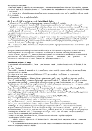 A reabilitação compreende:
=> O fornecimento de aparelhos de próteses, órteses e instrumentos de auxílio para locomoção, comvistas a atenuar
a perda ou redução da capacidade laboral; => O fornecimento dos equipamentos necessários à (re)habilitação social
e profissional;
=> A reparação ou substituição destes aparelhos, caso ocorra desgaste de uso normal ou por defeito alheio a vontade
do beneficiário;
=> O transporte do acidentado do trabalho.
São deveres doINSS através do serviço de (re)habilitação Social:
=> Comunicar à Perícia Médica, situações de agravamento de acidente de trabalho.
Por agravamento entende-se:“aquele sofrido pelo acidentado, quando estiver na reabilitação profissional”;
=> Realizar os convênioscoma comunidade,iniciativa privada, associaçõesetc, necessários à prestação do serviço;
=> Arcar comos custos de deslocamento do beneficiário,quando este se der por sua ordem(fazer o serviço emoutra
unidade). Quando o Treinamento do Reabilitando ocorrerem empresa, não estabelecerá qualquervínculo
empregatício ou funcional deste coma empresa, bemcomo de ambos (empresa e reabilitando)para coma
Previdência Social.
É obrigação do Reabilitando,alémde arcar e cumprir com as normas dos contratos, acordos e convênios,pautar-se
no regulamento das empresas. Concluído o processo de (re)habilitação o INSS emitirá umcertificado individual,
onde identificará a FUNÇÃO para a qual o (re)habilitando foi capacitado profissionalmente, semprejuízo do
exercício de outra para a qual se julgue capacitado.
NÃO é obrigação do INSS a manutenção do Beneficiário no mesmo emprego ou a sua colocação emoutro para o qual
foi (re)habilitado.
A dispensa imotivada de empregado contratado na condição de (re)habilitado ou deficiente, quando se tratar de
contrato superior a 90 dias,só poderá ocorrer após a contratação de substituto emcondições semelhantes.
O Valor da diária paga pelo INSS para o (re)habilitando que por sua ordemdeve se deslocar para outra localidade
para realizar o serviço de (re)habilitação profissional,é ajustado anualmente por portarias do
Ministério da Previdência Social e para o ano de 2013, é no importe de R$ 69,51.
Da contagem recíproca de tempo
Ocorre quando o Segurado do RGPS exerce funçõestanto como filiado obrigatório do RGPS,como de um
RPPS
(ServidorPúblico).
É garantida a contagemde tempo de serviço emambos osregimespara lhe garantir o alcance de umbenefício em
qualquer umdestes regimes.
Entretanto, deve haver a mesma possibilidade no RPPS correspondente e os Sistemas se compensarão
financeiramente, para tanto.
A compensação financeira será feita no sistema emque o interessado estiver vinculado ao requerer o benefício.
Caso o Segurado ao RGPS esteja contribuindo pelo plano simplificado de Previdência (11% de umsalário-mínimo,
para se aposentar por idade e comumsalário-mínimo) este tempo só poderá ser contado emoutro Regime de
Previdência se o interessado fizer a complementação da contribuição, ou seja, pagar comjuros e correção monetária
os 9% faltantespara esta contribuição equiparar-se à normal.
Para o Segurado do RGPS poder contar neste Regime os períodosde trabalho prestado à Administração Pública
Federal, deverá ter uma carência de 36 (trinta e seis)contribuições mensais ao RGPS.
Comrelação ao período de serviço prestado a Administração Pública, estadual, do DF e Municipal, basta que nestes
regimes seja garantida a mesma opção.
Contudo,este artigo (95) está coma eficácia suspensa,porforça da MP 2.18713/2001.
Para a contagemdo Tempo deve-se observar osseguintes limites:
=> Não se pode contar emdobro o tempo, ou emoutras condiçõesespeciais;
=> A atividade pública e a privada, não podemser contadas quando forem concomitantes;
=> Não pode ser contado emumsistema o tempo de serviço utilizado para aposentadoria emoutro;
=> O tempo de serviço anterior ou posterior a filiação obrigatória ao RGPS só será contado se indenizado;
A Aposentadoria requerida nestes moldes de contagemde tempo será concedida damesma forma que a
determinada na Lei 8.213,ou seja, a mulher temdireito a partirde 25 anos até 30 anos de tempo de serviço e para o
homema partir de 30 anos e até 35 anos de tempo de serviço, e caso a soma dos tempos ultrapasse os limites, o
excesso não será considerado para qualquer efeito.
O Benefício será pago pelo sistema emque foi requerido de acordo coma legislação própria.
Da contagemrecíproca de tempo
Ocorre quando o Segurado do RGPS exerce funções tanto como filiado obrigatório do RGPS,como de um
RPPS (ServidorPúblico).
É garantida a contagemde tempo de serviço emambos osregimespara lhe garantir o alcance de um
benefício emqualquerumdestesregimes.
 