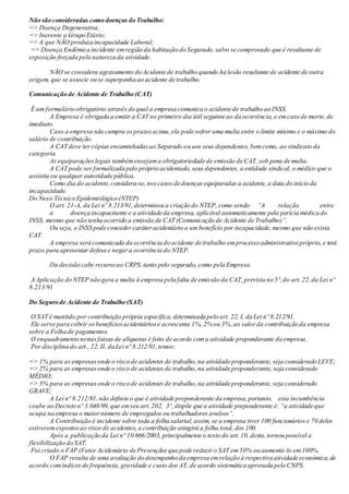 Não são consideradas como doenças do Trabalho:
=> Doença Degenerativa;
=> Inerente a Grupo Etário;
=> A que NÃO produza incapacidade Laboral;
=> Doença Endêmica incidente emregião da habitação do Segurado, salvo se comprovado que é resultante de
exposição forçada pela natureza da atividade.
NÃO se considera agravamento do Acidente de trabalho quando há lesão resultante de acidente de outra
origem, que se associe ou se superponha ao acidente de trabalho.
Comunicação de Acidente de Trabalho (CAT)
É um formulário obrigatório através do qual a empresa comunica o acidente de trabalho ao INSS.
A Empresa é obrigada a emitir a CAT no primeiro dia útil seguinte ao da ocorrência, e emcaso de morte,de
imediato.
Caso a empresa não cumpra osprazosacima,ela pode sofrer uma multa entre o limite mínimo e o máximo do
salário de contribuição.
A CAT deve ter cópias encaminhadasao Segurado ou aos seus dependentes, bemcomo, ao sindicato da
categoria.
As equiparaçõeslegais tambémensejama obrigatoriedade de emissão de CAT, sob pena de multa.
A CAT pode ser formalizada pelo próprio acidentado, seus dependentes, a entidade sindical, o médico que o
assistiu ou qualquer autoridade pública.
Como dia do acidente, considera-se,noscasos de doenças equiparadas a acidente, a data do início da
incapacidade.
Do Nexo Técnico Epidemiológico (NTEP)
O art. 21-A, da Lei nº 8.213/91,determinou a criação do NTEP, como sendo: “A relação entre
a doença incapacitante e a atividade da empresa, aplicável automaticamente pela perícia médica do
INSS, mesmo que não tenha ocorrido a emissão de CAT (Comunicação de Acidente de Trabalho)”.
Ou seja, o INSS pode conceder caráteracidentário a umbenefício por incapacidade,mesmo que não exista
CAT.
A empresa será comunicada da ocorrência do acidente de trabalho emprocesso administrativo próprio, e terá
prazo para apresentar defesa e negara ocorrência do NTEP.
Da decisão cabe recurso ao CRPS, tanto pelo segurado, como pela Empresa.
A Aplicação do NTEP não gera a multa à empresa pela falta de emissão da CAT, prevista no 5º,do art.22,da Lei nº
8.213/91
Do Seguro de Acidente de Trabalho (SAT)
O SAT é mantido por contribuição própria específica, determinada pelo art. 22, I, da Lei nº 8.212/91.
Ele serve para cobrir osbenefíciosacidentáriose acrescenta 1%, 2% ou 3%,ao valorda contribuição da empresa
sobre a Folha de pagamentos.
O enquadramento nestasfaixas de alíquotas é feito de acordo coma atividade preponderante da empresa.
Por disciplina do art., 22, II, da Lei nº 8.212/91,temos:
=> 1% para as empresasonde o risco de acidentes de trabalho,na atividade preponderante, seja considerado LEVE;
=> 2% para as empresasonde o risco de acidentes de trabalho,na atividade preponderante, seja considerado
MÉDIO;
=> 3% para as empresasonde o risco de acidentes de trabalho,na atividade preponderante, seja considerado
GRAVE;
A Lei nº 8.212/91, não definiu o que é atividade preponderante da empresa, portanto, esta incumbência
coube ao Decreto nº 3.048/99, que emseu art.202, 3º, dispõe que a atividade preponderante é: “a atividade que
ocupa na empresa o maiornúmero de empregados ou trabalhadores avulsos”.
A Contribuição é incidente sobre toda a folha salarial,assim, se a empresa tiver 100 funcionários e 70 deles
estiveremexpostosao risco de acidentes, a contribuição atingirá a folha total, dos 100.
Após a publicação da Lei nº 10.666/2003, principalmente o texto do art. 10, desta,tornou possível a
flexibilização do SAT.
Foi criado o FAP (Fator Acidentário de Prevenção) que pode reduziro SAT em50% ou aumentá-lo em100%.
O FAP resulta de uma avaliação do desempenho da empresa emrelação à respectiva atividade econômica,de
acordo comíndices de frequência, gravidade e custo dos AT, de acordo sistemática aprovada pelo CNPS.
 