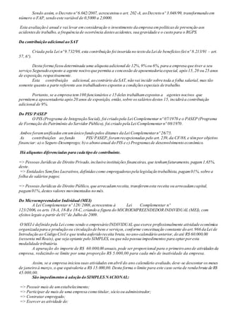 Sendo assim, o Decreto nº 6.042/2007, acrescentou o art. 202-A, ao Decreto nº 3.048/99, transformando em
número o FAP, sendo este variável de 0,5000 a 2,0000.
Esta avaliação é anual e vai levar emconsideração o investimento da empresa empolíticasde prevenção aos
acidentesde trabalho, a frequência de ocorrência destesacidentes, sua gravidade e o custo para o RGPS.
Da contribuição adicional ao SAT
Criada pela Lei nº 9.732/98, esta contribuição foi inserida no texto da Lei de benefícios(lei nº 8.213/91 – art.
57, 6º).
Desta forma ficou determinada uma aliquota adicional de 12%,9% ou 6%, para a empresa que tiver a seu
serviço Segurado exposto a agente nocivo que permita a concessão de aposentadoria especial, após15,20 ou 25 anos
de exposição, respectivamente.
Esta contribuição adicional, ao contrário da SAT, não vai incidir sobre toda a folha salarial, mas tão
somente quanto a parte referente aos trabalhadores expostos a condiçõesespeciais de trabalho.
Portanto, se a empresa tem100 funcionários e 15 deles trabalhamexpostos a agentes nocivos que
permitem a aposentadoria após20 anos de exposição, então,sobre ossaláriosdestes 15, incidirá a contribuição
adicional de 9%.
Do PIS/ PASEP
O PIS (Programa de Integração Social), foi criado pela Lei Complementar nº 07/1970 e o PASEP (Programa
de Formação do Patrimônio do Servidor Público), foi criado pela Lei Complementarnº 08/1970.
Ambos foramunificados emumúnico fundo pelos ditames da Lei Complementarnº 26/75.
As contribuições ao fundo PIS/ PASEP, foramrecepcionadas pelo art. 239,da CF/88, e têmpor objetivo
financiar: a) o Seguro-Desemprego; b) o abono anual do PIS e c) Programasde desenvolvimento econômico.
Há alíquotas diferenciadas para cada tipo de contribuinte.
=> Pessoas Jurídicas de Direito Privado,inclusive instituições financeiras, que tenhamfaturamento, pagam1,65%,
deste.
=> Entidades Semfins Lucrativos, definidascomo empregadoraspela legislação trabalhista, pagam01%, sobre a
folha de salários pagos;
=> Pessoas Jurídicas de Direito Público, que arrecadamreceita, transferemesta receita ou arrecadamcapital,
pagam01%,destes valores movimentados no mês.
Do Microempreendedor Individual (MEI)
A Lei Complementar nº 128/ 2008,acrescentou à Lei Complementar nº
123/2006, os arts. 18-A, 18-B e 18-C, criando a figura do MICROEMPREENDEDOR INDIVIDUAL (MEI), com
efeitos legais a partir de 01º de Julho de 2009.
O MEI é definido pela Lei como sendo o empresário INDIVIDUAL que exerce profissionalmente atividade econômica
organizada para a produção ou circulação de bens e serviços, conforme conceituação constante do art. 966 da Lei de
Introdução ao Código Civil e que tenha auferido receita bruta, no ano-calendário anterior, de até R$ 60.000,00
(sessenta mil Reais), que seja optante pelo SIMPLES, ou que não possua impedimentos para optarporesta
modalidade tributária.
A apuração do importe de R$ 60.000,00 anuais, pode ser proporcional para o primeiro ano de atividadesda
empresa, reduzindo-se limite por uma proporção R$ 5.000,00 para cada mês de inatividade da empresa.
Assim, se a empresa iniciou suas atividades emabril do ano calendário avaliado, deve-se descontar os meses
de janeiro à março, o que equivaleria a R$ 15.000,00. Desta forma o limite para este caso seria de renda bruta de R$
45.000,00.
São impedimentos à adoção do SIMPLES NACIONAL:
=> Possuir mais de umestabelecimento;
=> Participar de mais de uma empresa como titular, sócio ou administrador;
=> Contratar empregado;
=> Exercer as atividade de:
 