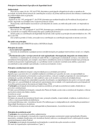Princípios Constitucionais Específicos da Seguridade Social
Solidariedade
Descrito no caput, do Art. 195, da CF/88, determina a participação obrigatória de todos os membros da
sociedade,de forma direta (através de contribuições sociais)e de forma indireta (através dos tributos) e tambémfala
da solidariedade entre as gerações.
- Contrapartida:
Explicito no Art. 195, parágrafo 5°, da CF/88, determina que nenhumbenefício da Previdência Social pode ser
criado, majorado ou estendido sema respectiva fonte de custeio.
Desta forma, todo benefício necessita ter a devida fonte de custeio,ou então não pode existir, ser majorado ou
estendido.
- Anterioridade Nonagesimal:
Descrito no Art. 195,parágrafo 6°, da CF/88,determina que contribuições sociais instituídas ou modificadas por
lei, só poderão serexigidas 90 (noventa) dias após a publicação desta Lei.
Sendo assim, as contribuições da Seguridade Social não estão sujeitas ao princípio da anterioridade no Art. 150,
III, b, do CTN.
Este artifício permite à União, arrecadar nova contribuição ou contribuição majorada no mesmo exercício.
Da saúde seus princípios
Estabelecida como DIREITO de todos e DEVER do Estado.
Princípios da saúde:
- Acesso universal e igualitário:
Garantia de atendimento a qualquer pessoa semdiferenciação por qualquermotivo(classe social, cor, religião,
etc);
- Provimento das ações e serviços atravésde rede regionalizada e hierarquizada, integrados em sistema único:
Estabelece a organização do sistema de saúde (SUS) e a organização escalonada de serviços,comesferas de
atendimento hierarquizadas, por exemplo: umprimeiro atendimento é feito na Unidade de Saúde mais próxima da
residência do paciente (regionalização), se o problema resistir ou não for resolvido neste âmbito, o paciente é
encaminhado a uma unidade especializada, e assimsucessivamente.(cont.)
Princípios constitucionais da saúde
1º princípio: atendimento integral, comprioridade para as atividades preventivas
Significa que o paciente deve ser atendido totalmente semlimites por questões de custo, ou especialidade ou
dificuldade do tratamento; priorizando-se açõespreventivas,como por exemplo,programasde conscientização e
estimulação a prática de hábitosde vida saudável,como osde incentivo à prática de atividades físicas;
2º princípio: participação da comunidade na gestão,fiscalização e acompanhamento dasaçõese serviçosde saúde
Mais uma vez, a possibilidade de indicação de representantes da sociedade civil organizada para a participação de
conselhos gestoresjunto às Secretariasde Saúde (Gate,CNS)
3º princípio: participação da iniciativa privada na assistência privada na assistência à saúde, obedecidosos
preceitos constitucionais
Permite a possibilidade de formação e atuação dos Planosde Saúde, assimcomo a existência de hospitais e clínicas
particulares dentro dos limites citados.
Assistência social
Importante: a título gratuito
Os limites de atuação da Assistência Social como: proteção à família, à maternidade, à infância, à adolescência, à
velhice e à pessoa portadora de deficiência;
A principal diferença entre Assistência Social e Previdência que é a independência de contribuições pecuniárias à
Seguridade Social para a Assistência.
A Previdência social precisa de uma contrapartida no financiamento.A assistência social não.
Princípios da assistência social
1º princípio: descentralização político administrativa
Permite que a coordenação e execução dos respectivos programas assistenciais sejamregionalizados(Estados,
municípios, entidades beneficentes e de Assistência Social),embora a coordenação Geral e elaboração de normas
gerais pertençamà esfera Federal
2º princípio: participação da população na formulação e controle das ações emtodosos níveis
Por meio de organizações representativas (“gate”).
 