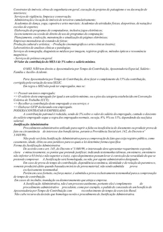 Construtorde imóveis; obrasde engenharia em geral, execução de projetos de paisagismo e ou decoração de
interiores;
Serviçosde vigilância, limpeza e conservação;
Administração e locação de imóveisde terceiros cumulativamente;
Academias de dança, yoga, capoeira e artes marciais; Academias de atividades físicas, desportivas, de natação e
escolas de esportes;
Elaboração de programas de computadores, inclusive jogos eletrônicos;
Licenciamento ou cessão de direito de uso de programas de computação;
Planejamento, confecção, manutenção e atualização de páginas eletrônicas;
Empresas montadoras de estandesde feiras;
Produção cultural e artística; - Produção cinematográfica e artescênicas (teatro);
Laboratóriosde analises clínicas e patologias;
Serviços de tomografia, diagnósticos médicosporimagem, registros gráficos, métodos ópticos e ressonância
magnética;
- Serviçosde prótesesemgeral.
O Valor da contribuição do MEI é de 5% sobre o salário mínimo.
O MEI NÃO tem direito a Aposentadoria por Tempo de Contribuição, Aposentadoria Especial, Salário-
Família e Auxílio-Acidente.
Para Aposentadoria porTempo de Contribuição,deve fazer o complemento de 15% da contribuição,
corrigida pela variação da taxa SELIC.
Em regra o MEI não pode ter empregados,mas se:
=> Possuir umúnico empregado;
=> O salário deste empregado for igual a umsalário mínimo, ou o piso da categoria estabelecido emConvenção
Coletiva de Trabalho (CCT);
=> Recolher a contribuição deste empregado a seu serviço; e
=> Elaborar GFIP declarando este empregado.
PODERÁ CONTRATAR O EMPREGADO.
A contribuição patronal é reduzida, sendo de 3% sobre o valordo salário do empregado, contudo o desconto
do salário empregado segue a regra dos empregadosnormais, ou seja,8%, 9% ou 11%, dependendo da sua faixa
salarial.
Justificação Administrativa
Procedimento administrativo utilizado para suprir a falta ou insuficiência de documento ou produzir prova de
fato ou circunstância de interesse dos beneficiários, perante a Previdência Social (art.142, do Decreto nº
3.048/99).
Não pode serfeita Justificação Administrativa para a comprovação de fato que exija registro público, como
casamento,idade,óbito ou atos jurídicos para os quais a lei determine forma específica
Forma da Justificação Administrativa
De acordo como art. 145,do Decreto nº 3.048/99,o interessado deve apresentarrequerimento expondo,
clara e minuciosamente,os pontos que pretende justificar, indicando testemunhasidôneas,emnúmero,emnúmero
não inferior a 03 (três) e não superior a (seis), cujosdepoimentos possamlevar à convicção da veracidade do que se
pretende comprovar. A Justificação será homologada,ou não, por agente administrativo designado.
Em caso de prova de tempo de contribuição,dependência econômica, identidade e de relação de parentesco,
somente produzirá efeito quando baseada eminício de prova material, não sendo admitida prova
exclusivamente testemunhal.
Porémem caso fortuito, ou força maior,é admitida a prova exclusivamente testemunhal para a comprovação
de tempo de contribuição.
Em casos de incêndio, inundação ou desmoronamento que atinja a empresa.
A Justificação Administrativa, não é umprocesso autônomo,portanto ela é complemento de
procedimento administrativo precedente, como por exemplo, o pedido de concessão de umbenefício de
Aposentadoria porTempo de Contribuição com reconhecimento de tempo de exercício Rural.
Não cabe recurso da decisão que homologa ou não o procedimento de Justificação Administrativa.
 