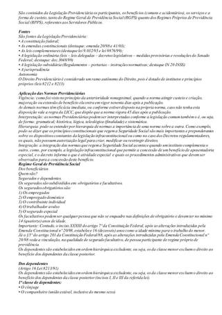 São conteúdos da Legislação Previdenciária os participantes, osbenefícios (comuns e acidentários), os serviçose a
forma de custeio,tanto do Regime Geral de Previdência Social (RGPS) quanto dosRegimes Próprios de Previdência
Social (RPPS), referentesaosServidores Públicos.
Fontes
São fontes da Legislação Previdenciária:
• A constituição federal;
• As emendas constitucionais (destaque: emenda 20/98 e 41/03);
• As leis complementares(destaque lei 9.032/95 e lei 9876/99);
• A legislação ordinária (leis – leis delegadas – decretoslegislativos – medidasprovisórias e resoluçõesdo Senado
Federal; destaque: dec.3048/99)
• A legislação subsidiária (Regulamentos – portarias – instruçõesnormativas; destaque IN 20 INSS)
• A jurisprudência
Autonomia
O Direito Previdenciário é considerado umramo autônomo do Direito,pois é dotado de institutos e princípios
próprios (leis8212 e 8213)
Aplicação dasNormas Previdenciárias
Vigência: como foi visto no princípio da anterioridade nonagesimal, quando a norma atingir custeio e criação,
majoração ou extensão de benefício ela entra emvigor noventa dias após a publicação.
As demais normas têmeficácia imediata,ou conforme estiverdisposto na própria norma, caso não tenha esta
disposição vale a regra da LICC,que dispõe que a norma vigora 45 dias após a publicação.
Interpretação: asnormas Previdenciáriaspodemser interpretadas conforme a legislação comumtambémo é, ou seja,
de forma: gramatical; histórica, lógica, teleológica (finalidade) e sistemática.
Hierarquia: pode-se entenderporhierarquia de normas a importância de uma norma sobre a outra.Como exemplo,
pode-se dizer que osprincípiosconstitucionais que regema Seguridade Social são mais importantes e preponderantes
sobre os dispositivosconstantes da legislação infraconstitucional ou como no caso dosDecretos regulamentadores,
os quais, não possuemautorização legal para criar, modificar ou restringir direitos.
Integração: a integração das normasque regema Seguridade Social acontece quando uminstituto complementa o
outro, como, por exemplo, a legislação infraconstitucional que permite a concessão de umbenefício de aposentadoria
especial, e o decreto informa o que é atividade especial e quais os procedimentos administrativos que devemser
observados para a concessão deste benefício.
Regime Geral de Previdência Social
Dos beneficiários
Quemsão?
Segurados e dependentes.
Os seguradossão subdivididosem: obrigatórios e facultativos.
Os seguradosobrigatóriossão:
1) Os empregados
2) O empregado doméstico
3) O contribuinte individual
4) O trabalhador avulso
5) O segurado especial
Os facultativospodemser qualquerpessoa que não se enquadre nas definições de obrigatório e devemter no mínimo
14 (quatorze)anos de idade.
Importante: Contudo, o inciso XXXIII do artigo 7º da Constituição Federal, após asalterações introduzidas pela
Emenda Constitucional nº 20/98,estabelece 16 (dezesseis) anoscomo a idade mínima para o trabalho do menor.
Já o §5º do artigo 201 da Constituição Federal/88, apósas alterações introduzidas pela Emenda Constitucional nº
20/98 veda a vinculação, na qualidade de segurado facultativo, de pessoa participante de regime próprio de
previdência.
Os dependentessão estabelecidosemordemhierárquica excludente,ou seja, osda classe menorexcluemo direito ao
benefício dos dependentes da classe posterior.
Dos dependentes
(Artigo 16 Lei 8213/91)
Os dependentessão estabelecidosemordemhierárquica excludente,ou seja, osda classe menorexcluemo direito ao
benefício dos dependentes da classe posterior(incisos I, II e III da referida lei).
1ª classe de dependentes:
• O cônjuge
• O companheiro (união estável, inclusive do mesmo sexo)
 