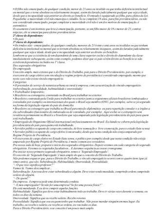• O filho não emancipado, de qualquer condição, menor de 21 anosou inválido ou que tenha deficiência intelectual
ou mental que o torne absoluta ou relativamente incapaz, assimdeclarado judicialmente qualquer que seja a idade,
desde que a incapacidade seja anterior ao direito ao benefício. O enteado é equiparado ao filho, para efeitosda Lei.
Pegadinha:a maioridade civil não emancipa o cidadão. Se eu completei 18 anos, para fins previdenciários, eu não
sou considerado emancipado, porque completar a maioridade civil não é umdos motivos de emancipação,é
automático.
O casamento é uminstituto que leva à emancipação, portanto, se umfilho maior de 18 e menor de 21, contrai
núpcias,ele se emancipa para efeitos previdenciários.
2ª classe de dependentes:
• Os pais
3ª classe de dependentes:
• Os irmãos não –emancipados,de qualquer condição, menores de 21 (vinte e um) anos ou inválidos ou que tenham
deficiência intelectual ou mental que ostornemabsoluta ou relativamente incapazes, assimdeclarados judicialmente
qualquer que seja a idade, desde que a incapacidade seja anterior ao direito ao benefício.
Lembrem-se que a existência de umdependente de uma classe superior exclui o direito do dependente da classe
imediatamente subsequente,assimcomo exemplo,podemos dizer que os pais só têmdireito ao benefício se não
existiremdependentes incluídosna 1ª classe.
Dos segurados obrigatórios
Do empregado
Conceito amplo, mais extenso que o do Direito do Trabalho, pois para o Direito Previdenciário, por exemplo, o
exercente de cargo eletivo semvinculação a regime próprio de previdência é considerado empregado, mesmo que
neste caso não exista vínculo empregatício.
Categorias
• O prestador de serviço de natureza urbana ou rural à empresa, comcaracterização de vínculo empregatício.
(subordinação,pessoalidade,habitualidade e onerosidade)
• Trabalhador temporário;
• Brasileiro ou estrangeiro, contratado no Brasil para trabalhar no exterior.
• Brasileiro contratado pela União para trabalhar no exteriorjunto a organismosoficiaisbrasileiros (embaixadase
consulados por exemplo) ou internacionaisdosquais o Brasil seja membro (ONU, por exemplo), salvo se já segurado
na forma da legislação vigente do país do domicílio.
• Brasileiro ou estrangeiro que trabalha no Brasil para missão diplomática ou para repartição consular e a órgãos a
ela subordinados(funcionário de embaixada ou de consulado, por exemplo) . Aqui exclui-se o estrangeiro sem
residência permanente no Brasil e o brasileiro que seja amparado pela legislação previdenciária do paíspara quem
está trabalhando.
• Empregado de Organismo Oficial internacional emfuncionamento no Brasil. Excluindo se coberto pela legislação
previdenciária do país para quemestá trabalhando.
• Servidorpúblico ocupante de cargo emcomissão, de livre nomeação e livre exoneração, para o estado (latu sensu)
• Servidorpúblico ocupante de cargo efetivo (concursado),desde que nesta condição não esteja amparado por
Regime Próprio de Previdência.
• O exercente de cargo eletivo no Estado (latu sensu, o político por exemplo) desde que nesta condição não esteja
amparado porRegime Próprio de Previdência, é muito comumaosvereadores.
Pra nossa aula de hoje, preparei o início dosseguradosobrigatórios. Depoisveremos emcada categoria de segurado
obrigatório.Veremosos segurados facultativos...E daremos sequência ao nosso cronograma.
Pra iniciar nosso primeiro segurado obrigatório,temos o ‘Segurado Empregado’.
O conceito de ‘Segurado Empregado’ é mais amplo do que o conceito do Direito do Trabalho.
Não podemosesquecer que, para o Direito do Trabalho,o vínculo empregatício ocorre comos quatro itens (que já
vimos antes), que são: Subordinação, Habitualidade, Onerosidade, Pessoalidade.
“- O que isso significa professor?”
Vamos lá. Vamos descomplicar...
Subordinação: A pessoa deve estar subordinada a alguém. Deve estarsendo mandada, cumprindo ordens cumprindo
ordens de alguém.
“- De quem?”
Da empresa. A empresa pede uma determinada conduta.
“- E meu empregador? Se não for uma empresa? Se foruma pessoa física?”
Ele está mandando. E eu devo cumprir aquelas funções.
Habitualidade: Significa que devo estar habitualmente indo ao trabalho.Devo ir várias vezesdurante a semana, ou
todos os dias da semana.
Onerosidade: Significa que eu recebo salário.Recebo retorno.
Pessoalidade: Significa que sou eu quemtenho que trabalhar. Não posso mandar ninguémemmeu lugar.Eu
trabalho,eu recebo o salário,eu recebo as ordens,eu vou todos os dias.
Para o Direito Previdenciário, esse conceito é umpouco mais amplo.
 