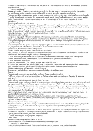Exemplo: O exercem-te de cargo eletivo,semvinculação a regime próprio de previdência. Normalmente acontece
como vereador.
“- Vereador, professor?”
O que é o vereador? Ele é umexercem-te de cargo eletivo. Se ele é umexercem-te de cargo eletivo,ele pode ter
vinculação a umregime próprio, como servidor público. Mas, o vereador, normalmente não tem.
Porque as prefeituras que possuemregime próprio excluemos vereado- res, porque a rotatividade no cargo é ampla,
é rápida. Normalmente,o vereador fica ummandato, e vai cumprir outra função eletiva, ou às vezes, nemé reeleito.
Então, é muito rápida a passagemdo vereador. O que termina porexcluí-lo dos planosprevidenciários dos
municípios.
Esse o exemplo mais claro que temos.
O vereador, por ser exercem-te de cargo eletivo,está lá por votação popular, através das eleições.Não temvínculo
empregatício como município. Ou seja, não é empregado do município. Mas, para fins previdenciários,ele será sim,
um empregado.Ele é segurado obrigatório, e é empregado.
Então, devemos tomar cuidado comisso: O conceito de segurado e em- pregado, para fins de previdência, é umpouco
mais amplo do que o conceito de empregado do direito do trabalho.
Não podemosfazerconfusão.
O segurado empregado é dividido emalgumas subcategorias,subdivisões.E nessas subdivisões, iremos ver que
temos: O prestador de serviço de natureza urbana ou rural. A empresa comcaracterização de vínculo empregatício.
Esse aqui é o empregado do conceito do Direito do Trabalho. Vocês verão que esse é apenas umdos tipos de
segurado-empregado.
Esse será o primeiro dos tipos de segurado-empregado. Que é o que trabalha ematividade rural ou urbana e exerce
sua função mediante subordinação,pessoalidade,habitualidade e onerosidade.
Na sequência, teremoso trabalhador temporário.
É outro exemplo do que eu falava sobre o conceito mais amplo.
Para o Direito do Trabalho, o trabalhadortemporário não gera vínculo de emprego coma empresa. Porque ele tem
um vínculo já determinado.Depois,ele não é mais empregado.
E, aqui, não.Aqui,pro nosso conceito de Direito Previdenciário, ele vai estarna categoria de ‘empregados’.
Depois, temos o brasileiro,ou estrangeiro, contratado no exterior, para trabalharno Brasil.
E, aqui, temos uma curiosidade...
Já falei na aula anterior, e vou reforçar,porque vocês precisamsaber...
Se eu sou contratado no Brasil, não interessa onde irei trabalhar.Eu sou segurado obrigatório. Se eu sou contratado
para trabalhar no Brasil, não interessa de onde veio o meu contrato. Eu serei segurado obrigatório.
O que teremos pra excluir? Qual é à exceção da regra?
Sempre que o trabalhadorforamparado porLegislação Previdenciária própria.
Ou seja...
Fui contratado no exterior, para trabalhar no Brasil.Sou segurado obrigatório.
“- Mas, professor...No meu contrato original,no Paísde origem, eu tenho Legislação Previdenciária que me
protege...”.
Então, não sou mais segurado obrigatório. Essa é a regra.
Fui contratado para trabalhar no Brasil, ou meu contrato foi feito no Brasil, eu tenho que ser segurado obrigatório.A
regra que salva é: Caso eu tenha esse regime previdenciário emoutro País, eu não sou segurado obrigatório.
O único caso que tambémé exceção a essa regra é esse caso de brasileiro ou estrangeiro contratado no Brasil, para
trabalharno exterior.Mesmo que lá no exterior, ele tenha o regime, ainda assim, será segurado obrigatório, porque a
origemdo contrato dele é no Brasil.
Na sequência, teremosmais umexemplo emque podemosusar o que acabamos de aprender. O que diz o texto é o
seguinte (A alternativa aparecerá assim, na prova):
‘Brasileiro contratado pela União,para trabalhar no exterior, junto a organismos oficiais brasileiros, ou
internacionais,dosquais o Brasil seja membro,salvo se já assegurado na legislação vigente do país de domicílio.’
Gigante!Enorme!Assusta!
Não é pra você temer. Vamos usara regra:
Brasileiro contratado pela União, ou seja, contrato no Brasil, não interessa onde irá trabalhar, salvo se já segurado
pela Legislação do país onde irá morar. É segurado obrigatório na categoria de segurado empregado.
Na sequência...
‘Brasileiro ou estrangeiro que trabalha no Brasil, para missão Diplomática,ou repartição consular, e a órgãosa ela
subordinados. Excluem-se o estrangeiro semresidência permanente no Brasil, e o brasileiro que seja amparado pela
Legislação previdenciário no país onde está trabalhando.’
“- O que tudo isso quer dizer pra gente,professor?”
Vamos voltar...
‘Brasileiro ou estrangeiro que trabalha no Brasil. ’
Trabalha no Brasil? É segurado obrigatório na categoria de empregado.
“- Professor... E todo o resto?”
Esqueça!Salvo se amparado pela Legislação Previdenciária do país para quemestá trabalhando.
 