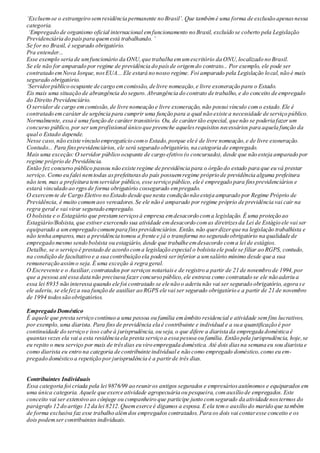 ‘Excluem-se o estrangeiro semresidência permanente no Brasil’. Que tambémé uma forma de exclusão apenasnessa
categoria.
‘Empregado de organismo oficial internacional emfuncionamento no Brasil, excluído se coberto pela Legislação
Previdenciária do paíspara quemestá trabalhando. ’
Se for no Brasil, é segurado obrigatório.
Pra entender...
Esse exemplo seria de umfuncionário da ONU,que trabalha emumescritório da ONU,localizado no Brasil.
Se ele não for amparado por regime de previdência do paísde origemdo contrato... Por exemplo, ele pode ser
contratado emNova Iorque,nosEUA... Ele estará no nosso regime. Foi amparado pela Legislação local,não é mais
segurado obrigatório.
‘Servidorpúblico ocupante de cargo emcomissão, de livre nomeação,e livre exoneração para o Estado.
Eis mais uma situação de abrangência do seguro.Abrangência do contrato de trabalho, e do conceito de empregado
do Direito Previdenciário.
O servidor de cargo emcomissão,de livre nomeação e livre exoneração, não possui vínculo como estado.Ele é
contratado emcaráter de urgência para cumprir uma função para a qual não existe a necessidade de serviço público.
Normalmente, essa é uma função de caráter transitório. Ou, de carátertão especial, que não se poderia fazer um
concurso público, por ser umprofissional único que preenche aquelesrequisitos necessários para aquela função da
qual o Estado depende.
Nesse caso,não existe vínculo empregatício como Estado,porque ele é de livre nomeação,e de livre exoneração.
Contudo... Para finsprevidenciários, ele será segurado obrigatório, na categoria de empregado.
Mais uma exceção: O servidor público ocupante de cargo efetivo (o concursado), desde que não esteja amparado por
regime próprio de Previdência.
Então fez concurso público passou não existe regime de previdência para o órgão do estado para que eu vá prestar
serviço. Como eu falei nemtodas asprefeiturasdo país possuemregime próprio de previdência alguma prefeitura
não tem, mas a prefeitura temservidor público, esse serviço público, ele é empregado para finsprevidenciários e
estará vinculado ao rgpsde forma obrigatório cossegurado empregado.
O exercem-te de Cargo Eletivo no Estado desde que nesta condição não esteja amparado por Regime Próprio de
Previdência, é muito comumaos vereadores.Se ele não é amparado por regime próprio de previdência vai cair na
regra geral e vai virar segurado empregado.
O bolsista e o Estagiário que prestamserviçosà empresa emdesacordo coma legislação. É uma proteção ao
Estagiário/Bolsista, que estiver exercendo sua atividade emdesacordo comas diretrizesda Lei de Estágio ele vai ser
equiparado a umempregado comumpara finsprevidenciários. Então, não querdizerque na legislação trabalhista e
não tenha amparos, mas a previdência tomou a frente e já o transforma no segurado obrigatório na qualidade de
empregado mesmo sendo bolsista ou estagiário, desde que trabalhe emdesacordo coma lei de estágios.
Detalhe, se o serviço é prestado de acordo coma legislação especial o bolsista ele pode se filiar ao RGPS, contudo,
na condição de facultativo e a sua contribuição ela poderá serinferior a umsalário mínimo desde que a sua
remuneração assimo seja.É uma exceção à regra geral.
O Escrevente e o Auxiliar,contratados por serviços notariaise de registro a partir de 21 de novembro de 1994,por
que a pessoa até essa data não precisava fazer concurso público,ele entrava como contratado se ele não aderiu a
essa lei 8935 não interessa quando ele foi contratado se ele não o aderiu não vai ser segurado obrigatório, agora se
ele aderiu, se ele feza sua função de auxiliar ao RGPS ele vai ser segurado obrigatório e a partir de 21 de novembro
de 1994 todossão obrigatórios.
Empregado Doméstico
É aquele que presta serviço contínuo a uma pessoa ou família emâmbito residencial e atividade semfins lucrativos,
por exemplo, uma diarista. Para finsde previdência ela é contribuinte e individual e a sua quantificação é por
continuidade do serviço e isso cabe à jurisprudência, ou seja, o que difere a diarista da empregada doméstica é
quantasvezes ela vai a esta residência ela presta serviço a essa pessoa ou família. Então pela jurisprudência, hoje,se
eu repito o meu serviço por mais de trêsdias eu viro empregada doméstica. Até dois diasna semana eu sou diarista e
como diarista eu entro na categoria de contribuinte individual e não como empregado doméstico,como eu em-
pregado doméstico a repetição por jurisprudência é a partirde três dias.
Contribuintes Individuais
Essa categoria foi criada pela lei 9876/99 ao reuniros antigos segurados e empresáriosautônomos e equiparados em
uma única categoria. Aquele que exerce atividade agropecuária ou pesqueira, comauxílio de empregados. Este
conceito vai ser extensivo ao cônjuge ou companheiro que participe junto comsegurado da atividade nostermos do
parágrafo 12 do artigo 12 da lei 8212.Quemexerce é digamos a esposa. E ela temo auxílio do marido que também
de forma exclusiva faz esse trabalho alémdos empregados contratados. Para os dois vai contaresse conceito e os
dois podemser contribuintes individuais.
 