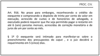 PROC. CIV.
Art. 916. No prazo para embargos, reconhecendo o crédito do
exequente e comprovando o depósito de trinta por cento do valor em
execução, acrescido de custas e de honorários de advogado, o
executado poderá requerer que lhe seja permitido pagar o restante em
até 6 (seis) parcelas mensais, acrescidas de correção monetária e de
juros de um por cento ao mês.
§ 1º O exequente será intimado para manifestar-se sobre o
preenchimento dos pressupostos do caput , e o juiz decidirá o
requerimento em 5 (cinco) dias.
 