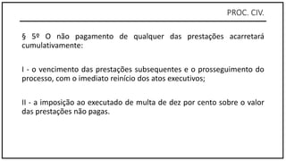 PROC. CIV.
§ 5º O não pagamento de qualquer das prestações acarretará
cumulativamente:
I - o vencimento das prestações subsequentes e o prosseguimento do
processo, com o imediato reinício dos atos executivos;
II - a imposição ao executado de multa de dez por cento sobre o valor
das prestações não pagas.
 