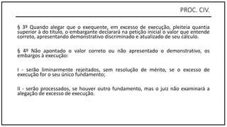 PROC. CIV.
§ 3º Quando alegar que o exequente, em excesso de execução, pleiteia quantia
superior à do título, o embargante declarará na petição inicial o valor que entende
correto, apresentando demonstrativo discriminado e atualizado de seu cálculo.
§ 4º Não apontado o valor correto ou não apresentado o demonstrativo, os
embargos à execução:
I - serão liminarmente rejeitados, sem resolução de mérito, se o excesso de
execução for o seu único fundamento;
II - serão processados, se houver outro fundamento, mas o juiz não examinará a
alegação de excesso de execução.
 