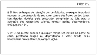 PROC. CIV.
§ 5º Nos embargos de retenção por benfeitorias, o exequente poderá
requerer a compensação de seu valor com o dos frutos ou dos danos
considerados devidos pelo executado, cumprindo ao juiz, para a
apuração dos respectivos valores, nomear perito, observando-se,
então, o art. 464 .
§ 6º O exequente poderá a qualquer tempo ser imitido na posse da
coisa, prestando caução ou depositando o valor devido pelas
benfeitorias ou resultante da compensação.
 