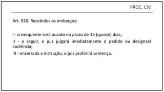 PROC. CIV.
Art. 920. Recebidos os embargos:
I - o exequente será ouvido no prazo de 15 (quinze) dias;
II - a seguir, o juiz julgará imediatamente o pedido ou designará
audiência;
III - encerrada a instrução, o juiz proferirá sentença.
 