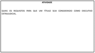 ATIVIDADE
QUAIS OS REQUISITOS PARA QUE UM TÍTULO SEJA CONSIDERADO COMO EXECUTIVO
EXTRAJUDICIAL.
 