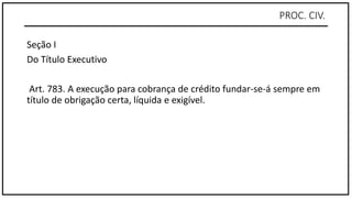 PROC. CIV.
Seção I
Do Título Executivo
Art. 783. A execução para cobrança de crédito fundar-se-á sempre em
título de obrigação certa, líquida e exigível.
 