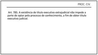 PROC. CIV.
Art. 785. A existência de título executivo extrajudicial não impede a
parte de optar pelo processo de conhecimento, a fim de obter título
executivo judicial.
 