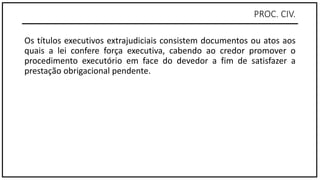 PROC. CIV.
Os títulos executivos extrajudiciais consistem documentos ou atos aos
quais a lei confere força executiva, cabendo ao credor promover o
procedimento executório em face do devedor a fim de satisfazer a
prestação obrigacional pendente.
 