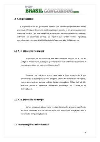 9
2. A lei processual
A lei processual civil é a que regula o processo civil, é a fonte por excelência do direito
processual. O nosso ordenamento jurídico optou por compilar as leis processuais em um
Código de Processo Civil, nele encontrado a maior parte das disposições legais, podendo,
outrossim, ser encontrado diversas leis esparsas que contêm normas específicas
procedimentais, tais como: a Lei do Mandado de Segurança, a Lei de Falências, etc.
2.1 A lei processual no espaço
O princípio da territorialidade vem expressamente disposto no art 1º do
Código de Processo Civil, que dispõe que “a jurisdição civil, contenciosa e voluntária, é
exercida pelos juízes, em todo o território nacional”.
Somente com relação às provas, seus meios e ônus de produção, é que
prevalecerá a lei estrangeira, quando o negócio jurídico for realizado no estrangeiro,
mesmo a demanda ser ajuizada no Brasil (Lei de Introdução ao Código Civil, art. 13),
afastadas, contudo as “provas que a lei brasileira desconheça” (art. 13, in fine, da Lei
de Introdução).
2.2 A lei processual no tempo
As leis processuais são de efeito imediato (observados a vacatio legis) frente
aos feitos pendentes, mas não são retroativas, não atingindo os atos já praticados e
consumados (tempus regit actum).
2.3 Interpretação da Lei Processual
 