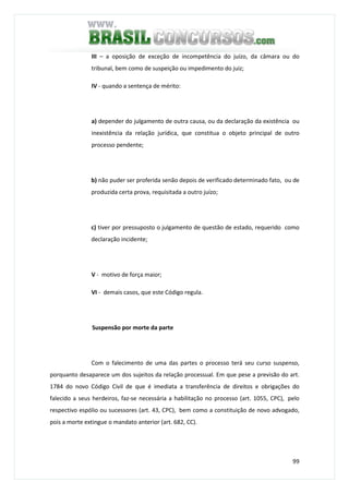 99
III – a oposição de exceção de incompetência do juízo, da câmara ou do
tribunal, bem como de suspeição ou impedimento do juiz;
IV - quando a sentença de mérito:
a) depender do julgamento de outra causa, ou da declaração da existência ou
inexistência da relação jurídica, que constitua o objeto principal de outro
processo pendente;
b) não puder ser proferida senão depois de verificado determinado fato, ou de
produzida certa prova, requisitada a outro juízo;
c) tiver por pressuposto o julgamento de questão de estado, requerido como
declaração incidente;
V - motivo de força maior;
VI - demais casos, que este Código regula.
Suspensão por morte da parte
Com o falecimento de uma das partes o processo terá seu curso suspenso,
porquanto desaparece um dos sujeitos da relação processual. Em que pese a previsão do art.
1784 do novo Código Civil de que é imediata a transferência de direitos e obrigações do
falecido a seus herdeiros, faz-se necessária a habilitação no processo (art. 1055, CPC), pelo
respectivo espólio ou sucessores (art. 43, CPC), bem como a constituição de novo advogado,
pois a morte extingue o mandato anterior (art. 682, CC).
 