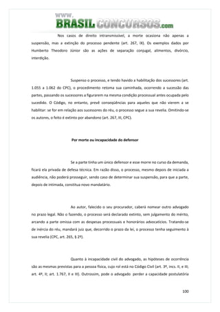 100
Nos casos de direito intransmissível, a morte ocasiona não apenas a
suspensão, mas a extinção do processo pendente (art. 267, IX). Os exemplos dados por
Humberto Theodoro Júnior são as ações de separação conjugal, alimentos, divórcio,
interdição.
Suspenso o processo, e tendo havido a habilitação dos sucessores (art.
1.055 a 1.062 do CPC), o procedimento retoma sua caminhada, ocorrendo a sucessão das
partes, passando os sucessores a figurarem na mesma condição processual antes ocupada pelo
sucedido. O Código, no entanto, prevê conseqüências para aqueles que não vierem a se
habilitar: se for em relação aos sucessores do réu, o processo segue a sua revelia. Omitindo-se
os autores, o feito é extinto por abandono (art. 267, III, CPC).
Por morte ou incapacidade do defensor
Se a parte tinha um único defensor e esse morre no curso da demanda,
ficará ela privada de defesa técnica. Em razão disso, o processo, mesmo depois de iniciada a
audiência, não poderá prosseguir, sendo caso de determinar sua suspensão, para que a parte,
depois de intimada, constitua novo mandatário.
Ao autor, falecido o seu procurador, caberá nomear outro advogado
no prazo legal. Não o fazendo, o processo será declarado extinto, sem julgamento do mérito,
arcando a parte omissa com as despesas processuais e honorários advocatícios. Tratando-se
de inércia do réu, mandará juiz que, decorrido o prazo da lei, o processo tenha seguimento à
sua revelia (CPC, art. 265, § 2º).
Quanto à incapacidade civil do advogado, as hipóteses de ocorrência
são as mesmas previstas para a pessoa física, cujo rol está no Código Civil (art. 3º, incs. II, e III;
art. 4º, II; art. 1.767, II e III). Outrossim, pode o advogado perder a capacidade postulatória
 