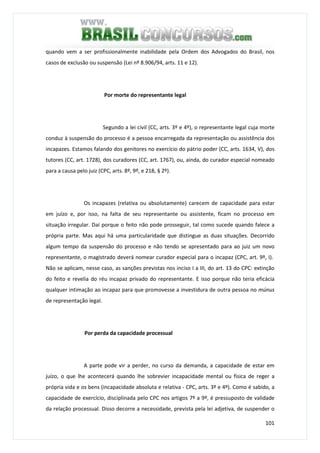 101
quando vem a ser profissionalmente inabilidade pela Ordem dos Advogados do Brasil, nos
casos de exclusão ou suspensão (Lei nº 8.906/94, arts. 11 e 12).
Por morte do representante legal
Segundo a lei civil (CC, arts. 3º e 4º), o representante legal cuja morte
conduz à suspensão do processo é a pessoa encarregada da representação ou assistência dos
incapazes. Estamos falando dos genitores no exercício do pátrio poder (CC, arts. 1634, V), dos
tutores (CC, art. 1728), dos curadores (CC, art. 1767), ou, ainda, do curador especial nomeado
para a causa pelo juiz (CPC, arts. 8º, 9º, e 218, § 2º).
Os incapazes (relativa ou absolutamente) carecem de capacidade para estar
em juízo e, por isso, na falta de seu representante ou assistente, ficam no processo em
situação irregular. Daí porque o feito não pode prosseguir, tal como sucede quando falece a
própria parte. Mas aqui há uma particularidade que distingue as duas situações. Decorrido
algum tempo da suspensão do processo e não tendo se apresentado para ao juiz um novo
representante, o magistrado deverá nomear curador especial para o incapaz (CPC, art. 9º, I).
Não se aplicam, nesse caso, as sanções previstas nos inciso I a III, do art. 13 do CPC: extinção
do feito e revelia do réu incapaz privado do representante. E isso porque não teria eficácia
qualquer intimação ao incapaz para que promovesse a investidura de outra pessoa no múnus
de representação legal.
Por perda da capacidade processual
A parte pode vir a perder, no curso da demanda, a capacidade de estar em
juízo, o que lhe acontecerá quando lhe sobrevier incapacidade mental ou física de reger a
própria vida e os bens (incapacidade absoluta e relativa - CPC, arts. 3º e 4º). Como é sabido, a
capacidade de exercício, disciplinada pelo CPC nos artigos 7º a 9º, é pressuposto de validade
da relação processual. Disso decorre a necessidade, prevista pela lei adjetiva, de suspender o
 