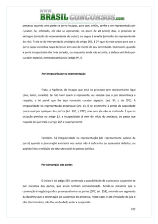 102
processo quando uma parte se torna incapaz, para que, então, venha a ser representada por
curador. Se, intimado, ele não se apresentar, no prazo de 20 (vinte) dias, o processo se
extingue (omissão do representante do autor), ou segue à revelia (omissão do representante
do réu). Trata-se de interpretação analógica do artigo 265, § 2º, que dá esse prazo para que a
parte capaz constitua novo defensor em caso de morte do seu constituído. Outrossim, quando
a parte incapacitada não tiver curador, ou enquanto ainda não o tenha, a defesa será feita por
curador especial, nomeado pelo juízo (artigo 9º, I).
Por irregularidade na representação
Trata, a hipótese, de incapaz que está no processo sem representante legal
(pais, tutor, curador). Se não tiver quem o represente, ou sempre que o juiz desconheça a
respeito, a lei prevê que lhe seja nomeado curador especial. (art. 9º, I, do CPC). A
irregularidade na representação processual (art. 13, I) se assemelha à perda da capacidade
processual por qualquer das partes (art. 265, I, CPC), mas com ela não se confunde. É que na
situação prevista no artigo 13, a incapacidade já vem do início do processo, ao passo que
naquela de que trata o artigo 265 é superveniente.
Também, há irregularidade na representação (do representante judicial da
parte) quando a procuração existente nos autos não é suficiente ou apresenta defeitos, ou
quando falta a exibição do estatuto social da pessoa jurídica.
Por convenção das partes
O inciso II do artigo 265 contempla a possibilidade de o processo suspender-se
por iniciativa das partes, que assim tenham convencionado. Tendo-se presente que a
convenção é negócio jurídico processual entre as partes (CPC, art. 158), entende um segmento
da doutrina que a decretação da suspensão do processo, nesse caso, é ato vinculado do juiz e
não discricionário, não lhe sendo dado vetar a suspensão.
 