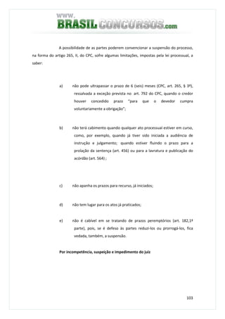 103
A possibilidade de as partes poderem convencionar a suspensão do processo,
na forma do artigo 265, II, do CPC, sofre algumas limitações, impostas pela lei processual, a
saber:
a) não pode ultrapassar o prazo de 6 (seis) meses (CPC, art. 265, § 3º),
ressalvada a exceção prevista no art. 792 do CPC, quando o credor
houver concedido prazo “para que o devedor cumpra
voluntariamente a obrigação”;
b) não terá cabimento quando qualquer ato processual estiver em curso,
como, por exemplo, quando já tiver sido iniciada a audiência de
instrução e julgamento; quando estiver fluindo o prazo para a
prolação da sentença (art. 456) ou para a lavratura e publicação do
acórdão (art. 564) ;
c) não apanha os prazos para recurso, já iniciados;
d) não tem lugar para os atos já praticados;
e) não é cabível em se tratando de prazos peremptórios (art. 182,1ª
parte), pois, se é defeso às partes reduzi-los ou prorrogá-los, fica
vedada, também, a suspensão.
Por incompetência, suspeição e impedimento do juiz
 