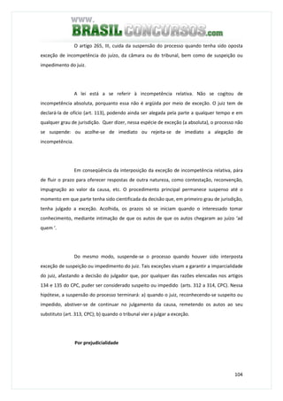 104
O artigo 265, III, cuida da suspensão do processo quando tenha sido oposta
exceção de incompetência do juízo, da câmara ou do tribunal, bem como de suspeição ou
impedimento do juiz.
A lei está a se referir à incompetência relativa. Não se cogitou de
incompetência absoluta, porquanto essa não é argüida por meio de exceção. O juiz tem de
declará-la de ofício (art. 113), podendo ainda ser alegada pela parte a qualquer tempo e em
qualquer grau de jurisdição. Quer dizer, nessa espécie de exceção (a absoluta), o processo não
se suspende: ou acolhe-se de imediato ou rejeita-se de imediato a alegação de
incompetência.
Em conseqüência da interposição da exceção de incompetência relativa, pára
de fluir o prazo para oferecer respostas de outra natureza, como contestação, reconvenção,
impugnação ao valor da causa, etc. O procedimento principal permanece suspenso até o
momento em que parte tenha sido cientificada da decisão que, em primeiro grau de jurisdição,
tenha julgado a exceção. Acolhida, os prazos só se iniciam quando o interessado tomar
conhecimento, mediante intimação de que os autos de que os autos chegaram ao juízo ‘ad
quem ‘.
Do mesmo modo, suspende-se o processo quando houver sido interposta
exceção de suspeição ou impedimento do juiz. Tais exceções visam a garantir a imparcialidade
do juiz, afastando a decisão do julgador que, por qualquer das razões elencadas nos artigos
134 e 135 do CPC, puder ser considerado suspeito ou impedido (arts. 312 a 314, CPC). Nessa
hipótese, a suspensão do processo terminará: a) quando o juiz, reconhecendo-se suspeito ou
impedido, abstiver-se de continuar no julgamento da causa, remetendo os autos ao seu
substituto (art. 313, CPC); b) quando o tribunal vier a julgar a exceção.
Por prejudicialidade
 
