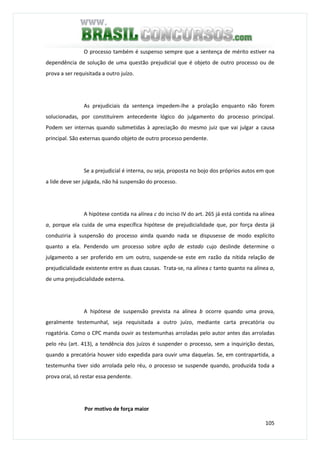 105
O processo também é suspenso sempre que a sentença de mérito estiver na
dependência de solução de uma questão prejudicial que é objeto de outro processo ou de
prova a ser requisitada a outro juízo.
As prejudiciais da sentença impedem-lhe a prolação enquanto não forem
solucionadas, por constituírem antecedente lógico do julgamento do processo principal.
Podem ser internas quando submetidas à apreciação do mesmo juiz que vai julgar a causa
principal. São externas quando objeto de outro processo pendente.
Se a prejudicial é interna, ou seja, proposta no bojo dos próprios autos em que
a lide deve ser julgada, não há suspensão do processo.
A hipótese contida na alínea c do inciso IV do art. 265 já está contida na alínea
a, porque ela cuida de uma específica hipótese de prejudicialidade que, por força desta já
conduziria à suspensão do processo ainda quando nada se dispusesse de modo explícito
quanto a ela. Pendendo um processo sobre ação de estado cujo deslinde determine o
julgamento a ser proferido em um outro, suspende-se este em razão da nítida relação de
prejudicialidade existente entre as duas causas. Trata-se, na alínea c tanto quanto na alínea a,
de uma prejudicialidade externa.
A hipótese de suspensão prevista na alínea b ocorre quando uma prova,
geralmente testemunhal, seja requisitada a outro juízo, mediante carta precatória ou
rogatória. Como o CPC manda ouvir as testemunhas arroladas pelo autor antes das arroladas
pelo réu (art. 413), a tendência dos juízos é suspender o processo, sem a inquirição destas,
quando a precatória houver sido expedida para ouvir uma daquelas. Se, em contrapartida, a
testemunha tiver sido arrolada pelo réu, o processo se suspende quando, produzida toda a
prova oral, só restar essa pendente.
Por motivo de força maior
 