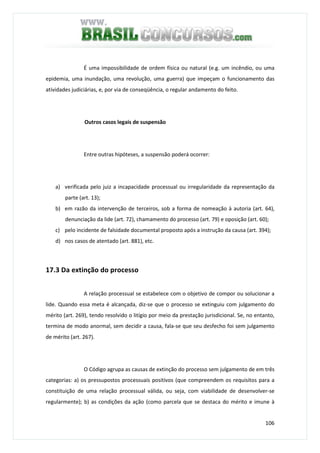 106
É uma impossibilidade de ordem física ou natural (e.g. um incêndio, ou uma
epidemia, uma inundação, uma revolução, uma guerra) que impeçam o funcionamento das
atividades judiciárias, e, por via de conseqüência, o regular andamento do feito.
Outros casos legais de suspensão
Entre outras hipóteses, a suspensão poderá ocorrer:
a) verificada pelo juiz a incapacidade processual ou irregularidade da representação da
parte (art. 13);
b) em razão da intervenção de terceiros, sob a forma de nomeação à autoria (art. 64),
denunciação da lide (art. 72), chamamento do processo (art. 79) e oposição (art. 60);
c) pelo incidente de falsidade documental proposto após a instrução da causa (art. 394);
d) nos casos de atentado (art. 881), etc.
17.3 Da extinção do processo
A relação processual se estabelece com o objetivo de compor ou solucionar a
lide. Quando essa meta é alcançada, diz-se que o processo se extinguiu com julgamento do
mérito (art. 269), tendo resolvido o litígio por meio da prestação jurisdicional. Se, no entanto,
termina de modo anormal, sem decidir a causa, fala-se que seu desfecho foi sem julgamento
de mérito (art. 267).
O Código agrupa as causas de extinção do processo sem julgamento de em três
categorias: a) os pressupostos processuais positivos (que compreendem os requisitos para a
constituição de uma relação processual válida, ou seja, com viabilidade de desenvolver-se
regularmente); b) as condições da ação (como parcela que se destaca do mérito e imune à
 