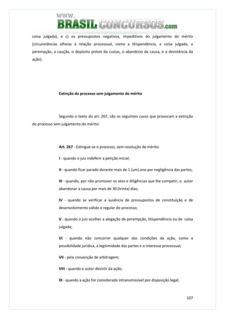 107
coisa julgada), e c) os pressupostos negativos, impeditivos do julgamento do mérito
(circunstâncias alheias à relação processual, como a litispendência, a coisa julgada, a
perempção, a caução, o depósito prévio da custas, o abandono da causa, e a desistência da
ação).
Extinção do processo sem julgamento do mérito
Segundo o texto do art. 267, são os seguintes casos que provocam a extinção
do processo sem julgamento do mérito:
Art. 267 - Extingue-se o processo, sem resolução de mérito:
I - quando o juiz indeferir a petição inicial;
II - quando ficar parado durante mais de 1 (um) ano por negligência das partes;
III - quando, por não promover os atos e diligências que lhe competir, o autor
abandonar a causa por mais de 30 (trinta) dias;
IV - quando se verificar a ausência de pressupostos de constituição e de
desenvolvimento válido e regular do processo;
V - quando o juiz acolher a alegação de perempção, litispendência ou de coisa
julgada;
VI - quando não concorrer qualquer das condições da ação, como a
possibilidade jurídica, a legitimidade das partes e o interesse processual;
VII - pela convenção de arbitragem;
VIII - quando o autor desistir da ação;
IX - quando a ação for considerada intransmissível por disposição legal;
 