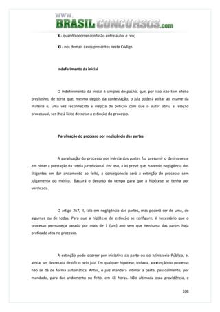 108
X - quando ocorrer confusão entre autor e réu;
XI - nos demais casos prescritos neste Código.
Indeferimento da inicial
O indeferimento da inicial é simples despacho, que, por isso não tem efeito
preclusivo, de sorte que, mesmo depois da contestação, o juiz poderá voltar ao exame da
matéria e, uma vez reconhecida a inépcia da petição com que o autor abriu a relação
processual, ser-lhe á lícito decretar a extinção do processo.
Paralisação do processo por negligência das partes
A paralisação do processo por inércia das partes faz presumir o desinteresse
em obter a prestação da tutela jurisdicional. Por isso, a lei prevê que, havendo negligência dos
litigantes em dar andamento ao feito, a conseqüência será a extinção do processo sem
julgamento do mérito. Bastará o decurso do tempo para que a hipótese se tenha por
verificada.
O artigo 267, II, fala em negligência das partes, mas poderá ser de uma, de
algumas ou de todas. Para que a hipótese de extinção se configure, é necessário que o
processo permaneça parado por mais de 1 (um) ano sem que nenhuma das partes haja
praticado atos no processo.
A extinção pode ocorrer por iniciativa da parte ou do Ministério Público, e,
ainda, ser decretada de ofício pelo juiz. Em qualquer hipótese, todavia, a extinção do processo
não se dá de forma automática. Antes, o juiz mandará intimar a parte, pessoalmente, por
mandado, para dar andamento no feito, em 48 horas. Não ultimada essa providência, e
 