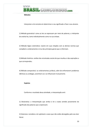 10
Métodos
Interpretar a lei consiste em determinar o seu significado e fixar o seu alcance.
1) Método gramatical: como as leis se expressam por meio de palavras, o intérprete
de analisá-las, tanto individualmente como na sua sintaxe.
2) Método lógico sistemático: exame em suas relações com as demais normas que
compõem o ordenamento e à luz dos princípios gerais que o informam.
3) Método histórico: análise das vicissitudes sociais de que resultou e das aspirações a
que correspondeu.
4) Método comparativo: os ordenamentos jurídicos, além de enfrentarem problemas
idênticos ou análogos, avizinham-se e se influenciam mutuamente.
Espécies
Conforme o resultado dessa atividade, a interpretação será:
1) Declarativa: a interpretação que atribui à lei o exato sentido proveniente do
significado das palavras que a expressam.
2) Extensiva: considera a lei aplicável a casos que não estão abrangidos pelo seu teor
literal.
 