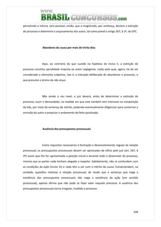 109
persistindo a inércia, será possível, então, que o magistrado, por sentença, declare a extinção
do processo e determine o arquivamento dos autos, tal como prevê o artigo 267, § 1º, do CPC.
Abandono da causa por mais de trinta dias
Aqui, ao contrário do que sucede na hipótese do inciso II, a extinção do
processo constitui penalidade imposta ao autor negligente, razão pela qual, agora, há de ser
considerado o elemento subjetivo, isto é, a intenção deliberada de abandonar o processo, o
que presume o ânimo de não atuar.
Não sendo o réu revel, o juiz deverá, antes de determinar a extinção do
processo, ouvir o demandado, na medida em que este também tem interesse na composição
da lide, por meio da sentença de mérito, podendo eventualmente diligenciar para contornar a
omissão do autor e propiciar o andamento do feito paralisado.
Ausência dos pressupostos processuais
Como requisitos necessários à formação e desenvolvimento regular da relação
processual, os pressupostos processuais devem ser apreciados de ofício pelo juiz (art. 267, §
3º) assim que lhe for apresentada a petição inicial e durante todo o desenrolar do processo,
mesmo que as partes nada tenham alegado a respeito. Sabidamente, não se confundem com
as condições da ação (inciso VI) e nada têm a ver com o mérito da causa. Compreendem, na
verdade, questões relativas à relação processual, de modo que a sentença que nega a
existência dos pressupostos processuais não nega a existência da ação (em sentido
processual), apenas afirma que não pode se fazer valer naquele processo. A ausência dos
pressupostos processuais torna irregular, inválido o processo.
 