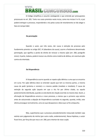 110
O Código simplificou o assunto catalogando o que entende por pressupostos
processuais no art. 301. Tanto nos casos previstos neste inciso, como nos incisos V e VI, o juiz
poderá extinguir o processo, respondendo o réu pelas custas de retardamento se não alegar o
fato em tempo hábil.
Da perempção
Quando o autor, por três vezes, der causa à extinção do processo pelo
fundamento previsto no artigo 267, III (abandono da causa), ocorre o fenômeno denominado
perempção, que significa a perda do direito de renovar a mesma ação (art. 268, parágrafo
único). A parte, todavia, poderá invocar seu direito como matéria de defesa, em eventual ação
contra ela intentada.
Da litispendência
A litispendência ocorre quando se repete ação idêntica a uma que se encontra
em curso. Por ação idêntica deve se entender aquela que tem as mesmas partes, a mesma
causa de pedir (próxima e remota) e o mesmo pedido (mediato e imediato). É causa de
extinção da segunda ação (aquela em que o réu foi por último citado, ou aquela
posteriormente distribuída, quando se está diante de citação ocorrida no mesmo dia). Assim, a
afirmação de litispendência encerra o novo processo, a menos que o primeiro seja extinto
antes de solucionada a objeção de litispendência suscitada no segundo, quando, então, este
último prossegue normalmente, uma vez que desaparece o óbice que se lhe antepunha.
Mas, suponhamos que o processo precedentemente instaurado também seja
extinto sem julgamento do mérito (por outra razão, evidentemente). Nessa hipótese, o autor
ficará livre, por força do que reza o art. 268, para intentar de novo a ação.
 
