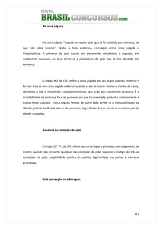 111
Da coisa julgada
Há coisa julgada “quando se repete ação que já foi decidida por sentença, de
que não cabia recurso”. Existe, a toda evidência, correlação entre coisa julgada e
litispendência. A primeira diz com causas em andamento simultâneo; a segunda, em
andamento sucessivo, ou seja, refere-se à propositura de ação que já fora decidida por
sentença.
O artigo 467 do CPC define a coisa julgada em seu duplo aspecto: material e
formal. Fala-se em coisa julgada material quando o ato decisório resolve o mérito da causa,
decidindo a lide e impedindo, conseqüentemente, que ação seja novamente proposta. É a
imutabilidade da sentença fora do processo em que foi prolatada; portanto, relativamente a
outros feitos judiciais. Coisa julgada formal, de outro lado, refere-se à indiscutibilidade da
decisão judicial verificada dentro do processo; logo obstaculiza as partes e o mesmo juiz de
decidir a questão.
Ausência de condições da ação
O artigo 267, VI, do CPC afirma que se extingue o processo, sem julgamento de
mérito, quando não concorrer qualquer das condições da ação. Segundo o Código são três as
condições da ação: possibilidade jurídica do pedido, legitimidade das partes e interesse
processual.
Pela convenção de arbitragem
 
