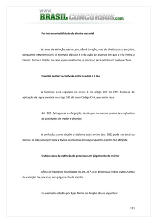 113
Por intransmissibilidade do direito material
A causa de extinção, neste caso, não é da ação, mas do direito posto em juízo,
porquanto intransmissível. O exemplo clássico é o da ação de divórcio em que o réu venha a
falecer. Como o direito, no caso, é personalíssimo, o processo será extinto em qualquer fase.
Quando ocorrer a confusão entre o autor e o réu
A hipótese está regulada no inciso X do artigo 267 do CPC. Cuida-se de
aplicação da regra prevista no artigo 381 do novo Código Civil, que assim reza:
Art. 381. Extingue-se a obrigação, desde que na mesma pessoa se confundam
as qualidades de credor e devedor.
A confusão, como dispõe o diploma substantivo (art. 382) pode ser total ou
parcial. Se não abranger toda a dívida, o processo prossegue quanto à parte não atingida.
Outros casos de extinção do processo sem julgamento de mérito
Afora as hipóteses enunciadas no art. 267, a lei processual indica outras tantas
de extinção do processo sem julgamento de mérito.
Os exemplos citados por Egas Moniz de Aragão são os seguintes:
 