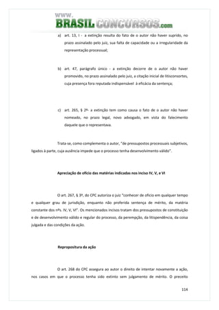 114
a) art. 13, I - a extinção resulta do fato de o autor não haver suprido, no
prazo assinalado pelo juiz, sua falta de capacidade ou a irregularidade da
representação processual;
b) art. 47, parágrafo único - a extinção decorre de o autor não haver
promovido, no prazo assinalado pelo juiz, a citação inicial de litisconsortes,
cuja presença fora reputada indispensável à eficácia da sentença;
c) art. 265, § 2º- a extinção tem como causa o fato de o autor não haver
nomeado, no prazo legal, novo advogado, em vista do falecimento
daquele que o representava.
Trata-se, como complementa o autor, “de pressupostos processuais subjetivos,
ligados à parte, cuja ausência impede que o processo tenha desenvolvimento válido”.
Apreciação de ofício das matérias indicadas nos inciso IV, V, e VI
O art. 267, § 3º, do CPC autoriza o juiz “conhecer de oficio em qualquer tempo
e qualquer grau de jurisdição, enquanto não proferida sentença de mérito, da matéria
constante dos nºs. IV, V, VI”. Os mencionados incisos tratam dos pressupostos de constituição
e de desenvolvimento válido e regular do processo, da perempção, da litispendência, da coisa
julgada e das condições da ação.
Repropositura da ação
O art. 268 do CPC assegura ao autor o direito de intentar novamente a ação,
nos casos em que o processo tenha sido extinto sem julgamento de mérito. O preceito
 