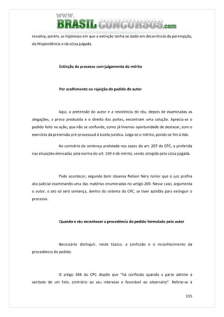 115
ressalva, porém, as hipóteses em que a extinção tenha se dado em decorrência da perempção,
da litispendência e da coisa julgada.
Extinção do processo com julgamento do mérito
Por acolhimento ou rejeição do pedido do autor
Aqui, a pretensão do autor e a resistência do réu, depois de examinadas as
alegações, a prova produzida e o direito das partes, encontram uma solução. Aprecia-se o
pedido feito na ação, que não se confunde, como já tivemos oportunidade de destacar, com o
exercício da pretensão pré-processual à tutela jurídica. Julga-se o mérito, pondo-se fim à lide.
Ao contrário da sentença prolatada nos casos do art. 267 do CPC, a proferida
nas situações elencadas pela norma do art. 269 é de mérito, sendo atingida pela coisa julgada.
Pode acontecer, segundo bem observa Nelson Nery Júnior que o juiz profira
ato judicial examinando uma das matérias enumeradas no artigo 269. Nesse caso, argumenta
o autor, o ato só será sentença, dentro do sistema do CPC, se tiver aptidão para extinguir o
processo.
Quando o réu reconhecer a procedência do pedido formulado pelo autor
Necessário distinguir, neste tópico, a confissão e o reconhecimento da
procedência do pedido.
O artigo 348 do CPC dispõe que “há confissão quando a parte admite a
verdade de um fato, contrário ao seu interesse e favorável ao adversário”. Refere-se à
 