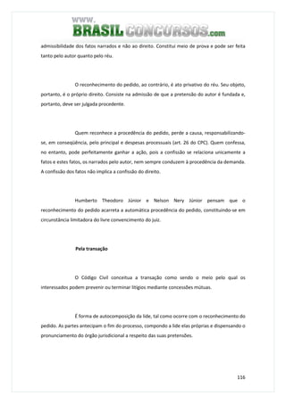 116
admissibilidade dos fatos narrados e não ao direito. Constitui meio de prova e pode ser feita
tanto pelo autor quanto pelo réu.
O reconhecimento do pedido, ao contrário, é ato privativo do réu. Seu objeto,
portanto, é o próprio direito. Consiste na admissão de que a pretensão do autor é fundada e,
portanto, deve ser julgada procedente.
Quem reconhece a procedência do pedido, perde a causa, responsabilizando-
se, em conseqüência, pelo principal e despesas processuais (art. 26 do CPC). Quem confessa,
no entanto, pode perfeitamente ganhar a ação, pois a confissão se relaciona unicamente a
fatos e estes fatos, os narrados pelo autor, nem sempre conduzem à procedência da demanda.
A confissão dos fatos não implica a confissão do direito.
Humberto Theodoro Júnior e Nelson Nery Júnior pensam que o
reconhecimento do pedido acarreta a automática procedência do pedido, constituindo-se em
circunstância limitadora do livre convencimento do juiz.
Pela transação
O Código Civil conceitua a transação como sendo o meio pelo qual os
interessados podem prevenir ou terminar litígios mediante concessões mútuas.
É forma de autocomposição da lide, tal como ocorre com o reconhecimento do
pedido. As partes antecipam o fim do processo, compondo a lide elas próprias e dispensando o
pronunciamento do órgão jurisdicional a respeito das suas pretensões.
 
