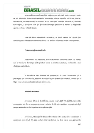 117
A transação pressupõe sacrifício recíproco, ou seja, cada parte renuncia à parte
de sua pretensão. Se um dos litigantes for beneficiado sem ser também sacrificado, tem-se,
em verdade, reconhecimento ou renúncia e não transação. Também a transação, uma vez
homologada, é exeqüível, sem que preexista sentença apreciando o mérito. O magistrado
apenas verifica a validade do ato.
Para que tenha cabimento a transação, as partes devem ser capazes (do
contrário precisarão de consentimento alheio) e os direitos envolvidos devem ser disponíveis.
Pela prescrição e decadência
A decadência e a prescrição, assinala Humberto Theodoro Júnior, são efeitos
que o transcurso do tempo pode produzir sobre os direitos subjetivos, no tocante à sua
eficácia e exigibilidade.
A decadência não depende de provocação da parte interessada; já a
prescrição, que é renunciável, depende de invocação pela parte a que beneficia, sempre que o
litígio verse sobre questões de natureza patrimonial.
Renúncia ao direito
A renúncia difere da desistência, prevista no art. 267, VIII, do CPC, na medida
em que está põe fim ao processo, sem que a solução da lide sofra qualquer conseqüência. Daí
porque a desistência não impede a renovação da ação.
A renúncia, não depende de assentimento da outra parte, como sucede com a
desistência (art. 267, § 4º), pois nenhum interesse teria o réu de a ela se opor, porquanto
 