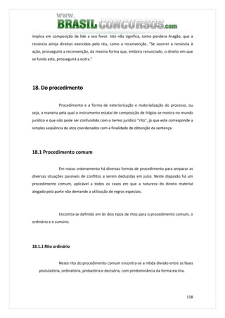 118
implica em composição da lide a seu favor. Isto não significa, como pondera Aragão, que a
renúncia atinja direitos exercidos pelo réu, como a reconvenção. “Se ocorrer a renúncia à
ação, prosseguirá a reconvenção, da mesma forma que, embora renunciado, o direito em que
se funda esta, prosseguirá a outra.”
18. Do procedimento
Procedimento e a forma de exteriorização e materialização do processo, ou
seja, a maneira pela qual o instrumento estatal de composição de litígios se mostra no mundo
jurídico e que não pode ser confundido com o termo jurídico “rito”, já que este corresponde a
simples seqüência de atos coordenados com a finalidade de obtenção da sentença.
18.1 Procedimento comum
Em nosso ordenamento há diversas formas de procedimento para amparar as
diversas situações passiveis de conflitos a serem deduzidas em juízo. Neste diapasão há um
procedimento comum, aplicável a todos os casos em que a natureza do direito material
alegado pela parte não demande a utilização de regras especiais.
Encontra-se definido em lei dois tipos de ritos para o procedimento comum, o
ordinário e o sumário.
18.1.1 Rito ordinário
Neste rito do procedimento comum encontra-se a nítida divisão entre as fases
postulatória, ordinatória, probatória e decisória, com predominância da forma escrita.
 