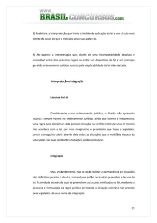11
3) Restritiva: a interpretação que limita o âmbito de aplicação da lei a um círculo mais
estrito de casos do que o indicado pelas suas palavras.
4) Ab-rogante: a interpretação que, diante de uma incompatibilidade absoluta e
irredutível entre dois preceitos legais ou entre um dispositivo de lei e um princípio
geral do ordenamento jurídico, conclui pela inaplicabilidade da lei interpretada.
Interpretação e Integração
Lacunas da Lei
Considerando como ordenamento jurídico, o direito não apresenta
lacunas: sempre haverá no ordenamento jurídico, ainda que latente e inexpressiva,
uma regra para disciplinar cada possível situação ou conflito entre pessoas. O mesmo
não acontece com a lei, por mais imaginativo e previdente que fosse o legislador,
jamais conseguiria cobrir através dela todas as situações que a multifária riqueza da
vida social, nas suas constantes mutações, poderá provocar.
Integração
Mas, evidentemente, não se pode tolerar a permanência de situações
não definidas perante o direito, tornando-os então necessário preencher a lacuna da
lei. À atividade através da qual se preenchem as lacunas verificadas na lei, mediante a
pesquisa e formulação da regra jurídica pertinente à situação concreta não prevista
pelo legislador, dá-se o nome de integração.
 