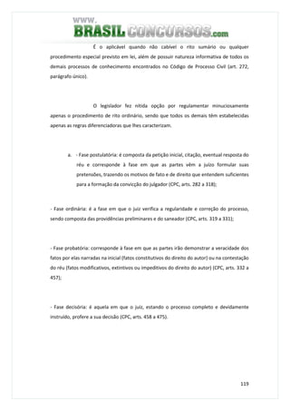 119
É o aplicável quando não cabível o rito sumário ou qualquer
procedimento especial previsto em lei, além de possuir natureza informativa de todos os
demais processos de conhecimento encontrados no Código de Processo Civil (art. 272,
parágrafo único).
O legislador fez nítida opção por regulamentar minuciosamente
apenas o procedimento de rito ordinário, sendo que todos os demais têm estabelecidas
apenas as regras diferenciadoras que lhes caracterizam.
a. - Fase postulatória: é composta da petição inicial, citação, eventual resposta do
réu e corresponde à fase em que as partes vêm a juízo formular suas
pretensões, trazendo os motivos de fato e de direito que entendem suficientes
para a formação da convicção do julgador (CPC, arts. 282 a 318);
- Fase ordinária: é a fase em que o juiz verifica a regularidade e correção do processo,
sendo composta das providências preliminares e do saneador (CPC, arts. 319 a 331);
- Fase probatória: corresponde à fase em que as partes irão demonstrar a veracidade dos
fatos por elas narradas na inicial (fatos constitutivos do direito do autor) ou na contestação
do réu (fatos modificativos, extintivos ou impeditivos do direito do autor) (CPC, arts. 332 a
457);
- Fase decisória: é aquela em que o juiz, estando o processo completo e devidamente
instruído, profere a sua decisão (CPC, arts. 458 a 475).
 