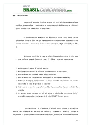 120
18.1.2 Rito sumário
Ao contrário do rito ordinário, o sumário tem como principais características a
oralidade, a celeridade e a concentração de atos processuais. As hipóteses de cabimento
do rito sumário estão previstas no art. 275 do CPC.
O primeiro critério de fixação é o do valor da causa, sendo o rito sumário
aplicável em todos os casos em que ele não ultrapasse sessenta vezes o valor do salário
mínimo, irrelevante a natureza do direito material versado na petição inicial (CPC, art. 275,
I);
O segundo critério é o da matéria, aplicável independentemente do valor dado
à causa, conforme previsão do inciso II, do art. 275. São as causas que versam sobre:
a) Arrendamento rural ou de parceria agrícola;
b) Cobrança ao condômino de quaisquer quantias devidas ao condomínio;
c) Ressarcimento por danos em prédio urbano ou rústico;
d) Ressarcimento por danos causados em acidente de veículo de via terrestre;
e) Cobrança de seguro, relativamente aos danos causados em acidente de veículo,
ressalvados os casos de processo de execução;
f) Cobrança de honorários dos profissionais liberais, ressalvado o disposto em legislação
especial;
g) Os demais casos previstos em lei, tais como a adjudicação compulsória (Lei nº
6.014/73); o usucapião especial (art. 5º da Lei nº 6.969/81), entre outros.
Com a reforma do CPC a concentração dos atos do rito sumário foi alterada, de
apenas uma audiência de tentativa de conciliação, contestação, instrução, debates e
julgamento, na qual se concentravam as fases postulatória, ordinatória, instrutória e decisória,
 