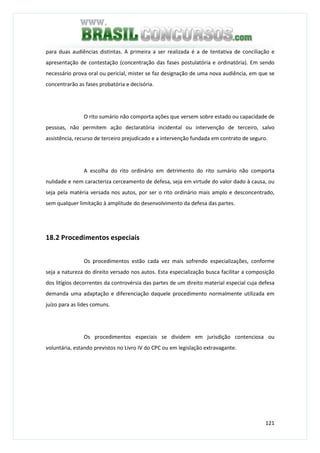121
para duas audiências distintas. A primeira a ser realizada é a de tentativa de conciliação e
apresentação de contestação (concentração das fases postulatória e ordinatória). Em sendo
necessário prova oral ou pericial, mister se faz designação de uma nova audiência, em que se
concentrarão as fases probatória e decisória.
O rito sumário não comporta ações que versem sobre estado ou capacidade de
pessoas, não permitem ação declaratória incidental ou intervenção de terceiro, salvo
assistência, recurso de terceiro prejudicado e a intervenção fundada em contrato de seguro.
A escolha do rito ordinário em detrimento do rito sumário não comporta
nulidade e nem caracteriza cerceamento de defesa, seja em virtude do valor dado à causa, ou
seja pela matéria versada nos autos, por ser o rito ordinário mais amplo e desconcentrado,
sem qualquer limitação à amplitude do desenvolvimento da defesa das partes.
18.2 Procedimentos especiais
Os procedimentos estão cada vez mais sofrendo especializações, conforme
seja a natureza do direito versado nos autos. Esta especialização busca facilitar a composição
dos litígios decorrentes da controvérsia das partes de um direito material especial cuja defesa
demanda uma adaptação e diferenciação daquele procedimento normalmente utilizada em
juízo para as lides comuns.
Os procedimentos especiais se dividem em jurisdição contenciosa ou
voluntária, estando previstos no Livro IV do CPC ou em legislação extravagante.
 