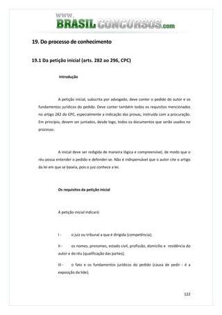 122
19. Do processo de conhecimento
19.1 Da petição inicial (arts. 282 ao 296, CPC)
Introdução
A petição inicial, subscrita por advogado, deve conter o pedido do autor e os
fundamentos jurídicos do pedido. Deve conter também todos os requisitos mencionados
no artigo 282 do CPC, especialmente a indicação das provas, instruída com a procuração.
Em princípio, devem ser juntados, desde logo, todos os documentos que serão usados no
processo.
A inicial deve ser redigida de maneira lógica e compreensível, de modo que o
réu possa entender o pedido e defender-se. Não é indispensável que o autor cite o artigo
da lei em que se baseia, pois o juiz conhece a lei.
Os requisitos da petição inicial
A petição inicial indicará:
I - o juiz ou tribunal a que é dirigida (competência);
II - os nomes, prenomes, estado civil, profissão, domicílio e residência do
autor e do réu (qualificação das partes);
III - o fato e os fundamentos jurídicos do pedido (causa de pedir - é a
exposição da lide);
 